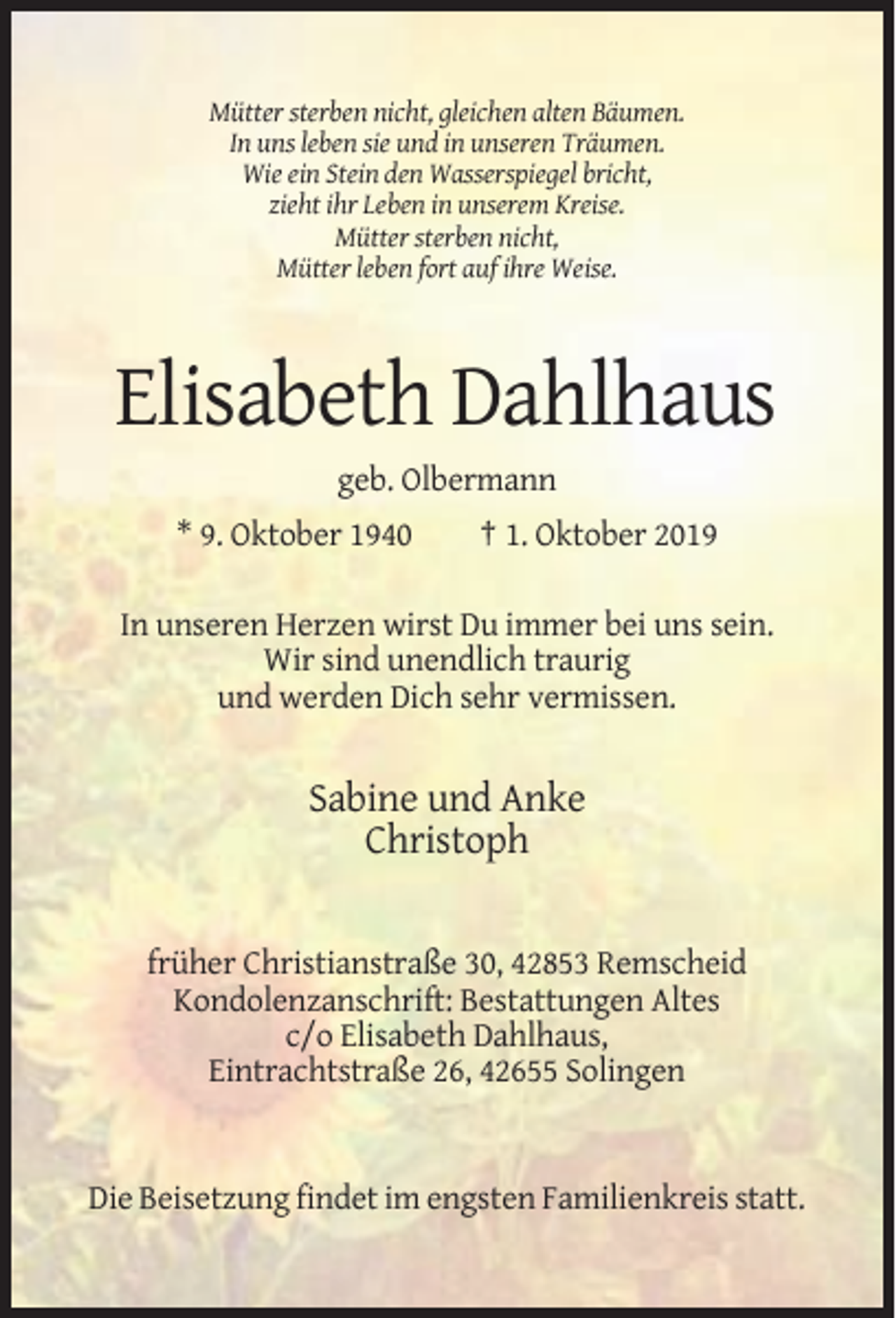 <p>Mütter sterben nicht, gleichen alten Bäumen.<br />In uns leben sie und in unseren Träumen.<br />Wie ein Stein den Wasserspiegel bricht,<br />zieht ihr Leben in unserem Kreise.<br />Mütter sterben nicht,<br />Mütter leben fort auf ihre Weise.</p><p>Elisabeth Dahlhaus<br />geb. Olbermann<br />* 9. Oktober 1940</p><p>† 1. Oktober 2019</p><p>In unseren Herzen wirst Du immer bei uns sein.<br />Wir sind unendlich traurig<br />und werden Dich sehr vermissen.</p><p>Sabine und Anke<br />Christoph</p><p>früher Christianstraße 30, 42853 Remscheid<br />Kondolenzanschrift: Bestattungen Altes<br />c/o Elisabeth Dahlhaus,<br />Eintrachtstraße 26, 42655 Solingen</p><p>Die Beisetzung findet im engsten Familienkreis statt.</p>
