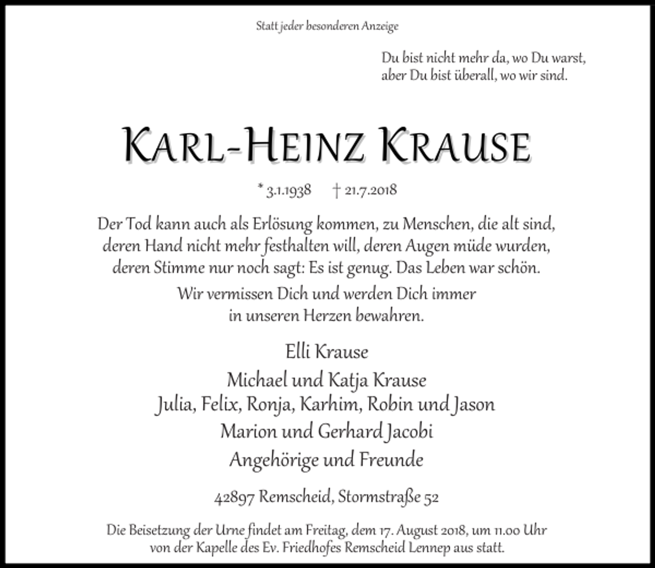 <p>Statt jeder besonderen Anzeige</p><p>Du bist nicht mehr da, wo Du warst,<br />aber Du bist überall, wo wir sind.</p><p>KARL-HEINZ KRAUSE<br />.1.19 8</p><p>21.7.2018</p><p>Der Tod kann auch als Erlösung kommen, zu Menschen, die alt sind,<br />deren Hand nicht mehr festhalten will, deren Augen müde wurden,<br />deren Stimme nur noch sagt: Es ist genug. Das Leben war schön.<br />Wir vermissen Dich und werden Dich immer<br />in unseren Herzen bewahren.</p><p>Elli Krause<br />Michael und Katja Krause<br />Julia, Felix, Ronja, Karhim, Robin und Jason<br />Marion und Gerhard Jacobi<br />Angehörige und Freunde<br />42897 Remscheid, Stormstraße 52<br />Die Beisetzung der Urne findet am Freitag, dem 17. August 2018, um 11.00 Uhr<br />von der Kapelle des Ev. Friedhofes Remscheid Lennep aus statt.</p>