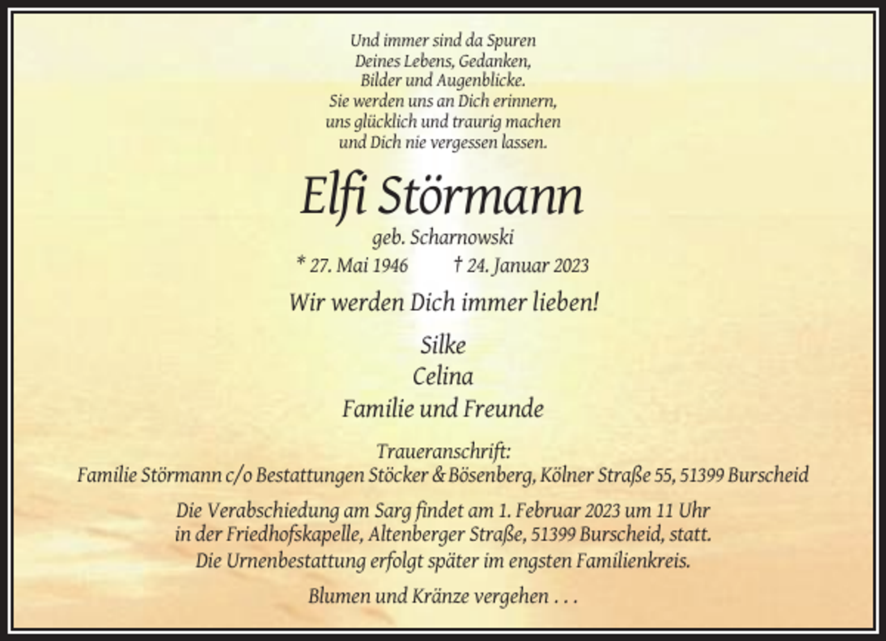 <p>Und immer sind da Spuren<br />Deines Lebens, Gedanken,<br />Bilder und Augenblicke.<br />Sie werden uns an Dich erinnern,<br />uns glücklich und traurig machen<br />und Dich nie vergessen lassen.</p><p>Elfi Störmann<br />geb. Scharnowski<br />* 27. Mai 1946<br />† 24. Januar 2023</p><p>Wir werden Dich immer lieben!<br />Silke<br />Celina<br />Familie und Freunde<br />Traueranschrift:<br />Familie Störmann c/o Bestattungen Stöcker &amp; Bösenberg, Kölner Straße 55, 51399 Burscheid<br />Die Verabschiedung am Sarg findet am 1. Februar 2023 um 11 Uhr<br />in der Friedhofskapelle, Altenberger Straße, 51399 Burscheid, statt.<br />Die Urnenbestattung erfolgt später im engsten Familienkreis.<br />Blumen und Kränze vergehen . . .</p>