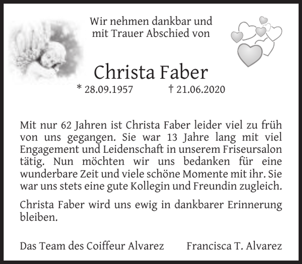 <p>Wir nehmen dankbar und<br />mit Trauer Abschied von</p><p>Christa Faber</p><p>* 28.09.1957</p><p>† 21.06.2020</p><p>Mit nur 62 Jahren ist Christa Faber leider viel zu früh<br />von uns gegangen. Sie war 13 Jahre lang mit viel<br />Engagement und Leidenschaft in unserem Friseursalon<br />tätig. Nun möchten wir uns bedanken für eine<br />wunderbare Zeit und viele schöne Momente mit ihr. Sie<br />war uns stets eine gute Kollegin und Freundin zugleich.<br />Christa Faber wird uns ewig in dankbarer Erinnerung<br />bleiben.<br />Das Team des Coiffeur Alvarez</p><p>Francisca T. Alvarez</p>