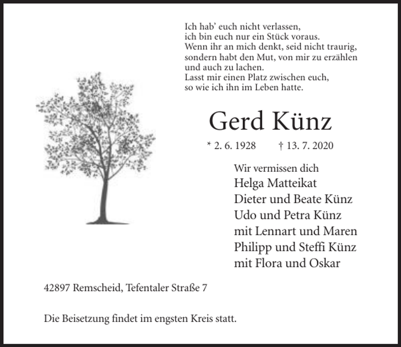 <p>Ich hab’ euch nicht verlassen,<br />ich bin euch nur ein Stück voraus.<br />Wenn ihr an mich denkt, seid nicht traurig,<br />sondern habt den Mut, von mir zu erzählen<br />und auch zu lachen.<br />Lasst mir einen Platz zwischen euch,<br />so wie ich ihn im Leben hatte.</p><p>Gerd Künz<br />* 2. 6. 1928</p><p>† 13. 7. 2020</p><p>Wir vermissen dich</p><p>Helga Matteikat<br />Dieter und Beate Künz<br />Udo und Petra Künz<br />mit Lennart und Maren<br />Philipp und Steffi Künz<br />mit Flora und Oskar<br />42897 Remscheid, Tefentaler Straße 7<br />Die Beisetzung findet im engsten Kreis statt.</p>