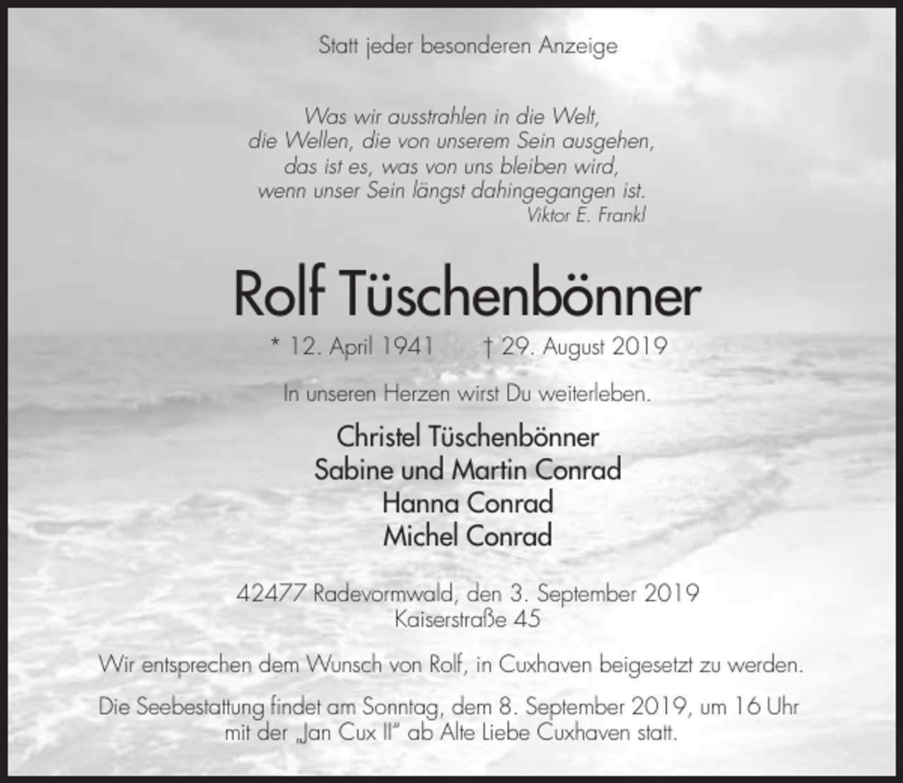 <p>Statt jeder besonderen Anzeige<br />Was wir ausstrahlen in die Welt,<br />die Wellen, die von unserem Sein ausgehen,<br />das ist es, was von uns bleiben wird,<br />wenn unser Sein längst dahingegangen ist.<br />Viktor E. Frankl</p><p>Rolf Tüschenbönner<br />* 12. April 1941</p><p>† 29. August 2019</p><p>In unseren Herzen wirst Du weiterleben.</p><p>Christel Tüschenbönner<br />Sabine und Martin Conrad<br />Hanna Conrad<br />Michel Conrad<br />42477 Radevormwald, den 3. September 2019<br />Kaiserstraße 45<br />Wir entsprechen dem Wunsch von Rolf, in Cuxhaven beigesetzt zu werden.<br />Die Seebestattung findet am Sonntag, dem 8. September 2019, um 16 Uhr<br />mit der „Jan Cux II“ ab Alte Liebe Cuxhaven statt.</p>