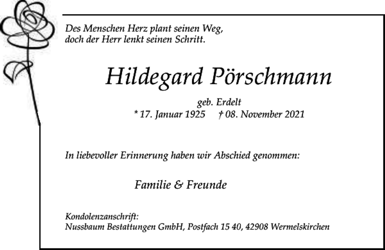 <p>Des Menschen Herz plant seinen Weg,<br />doch der Herr lenkt seinen Schritt.</p><p>Hildegard Pörschmann<br />geb. Erdelt<br />* 17. Januar 1925 † 08. November 2021</p><p>In liebevoller Erinnerung haben wir Abschied genommen:</p><p>Familie &amp; Freunde<br />Kondolenzanschrift:<br />Nussbaum Bestattungen GmbH, Postfach 15 40, 42908 Wermelskirchen</p>