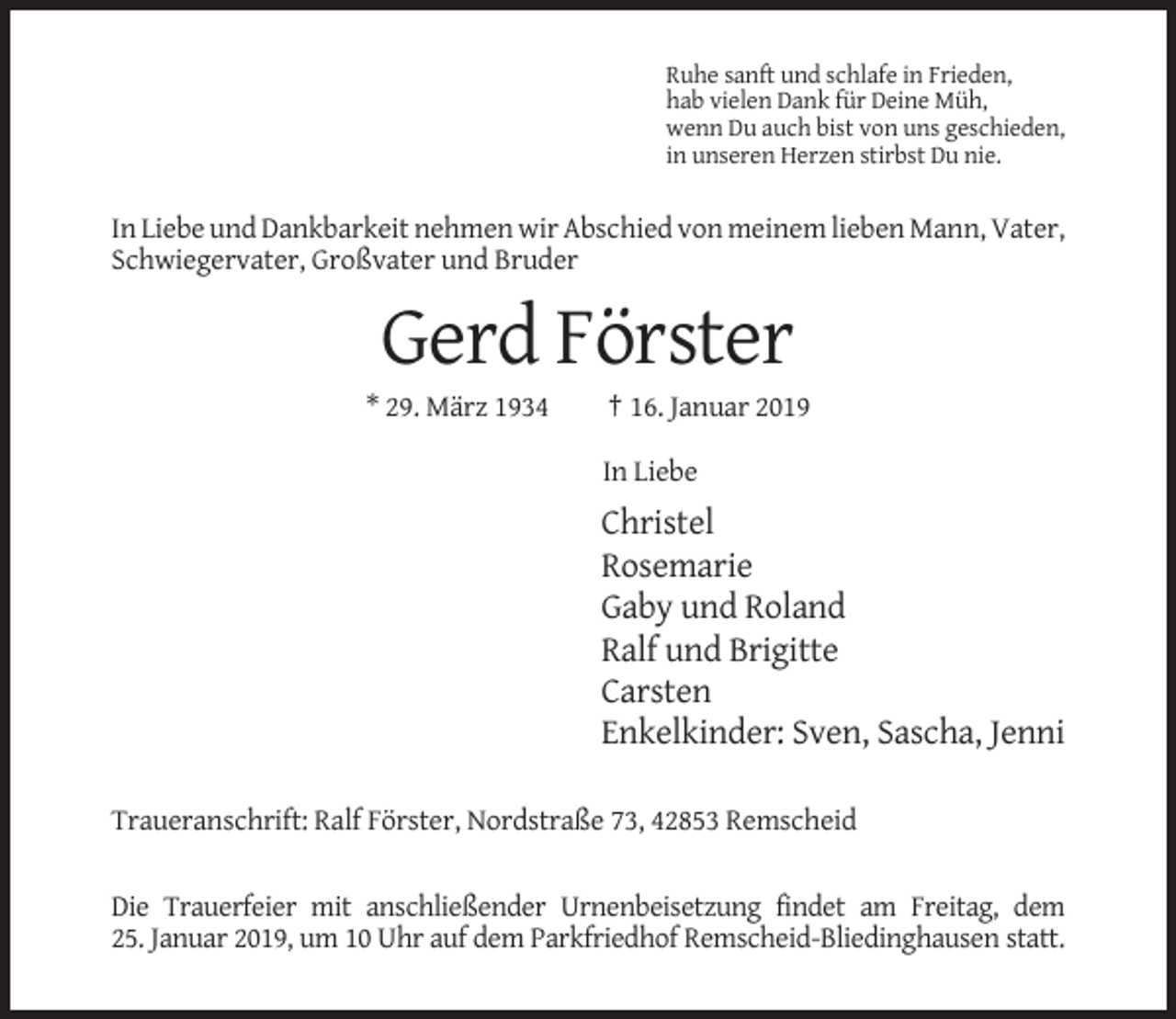 <p>Ruhe sanft und schlafe in Frieden,<br />hab vielen Dank für Deine Müh,<br />wenn Du auch bist von uns geschieden,<br />in unseren Herzen stirbst Du nie.</p><p>In Liebe und Dankbarkeit nehmen wir Abschied von meinem lieben Mann, Vater,<br />Schwiegervater, Großvater und Bruder</p><p>Gerd Förster<br />* 29. März 1934</p><p>† 16. Januar 2019<br />In Liebe</p><p>Christel<br />Rosemarie<br />Gaby und Roland<br />Ralf und Brigitte<br />Carsten<br />Enkelkinder: Sven, Sascha, Jenni<br />Traueranschrift: Ralf Förster, Nordstraße 73, 42853 Remscheid</p><p>Die Trauerfeier mit anschließender Urnenbeisetzung findet am Freitag, dem<br />25. Januar 2019, um 10 Uhr auf dem Parkfriedhof Remscheid-Bliedinghausen statt.</p>