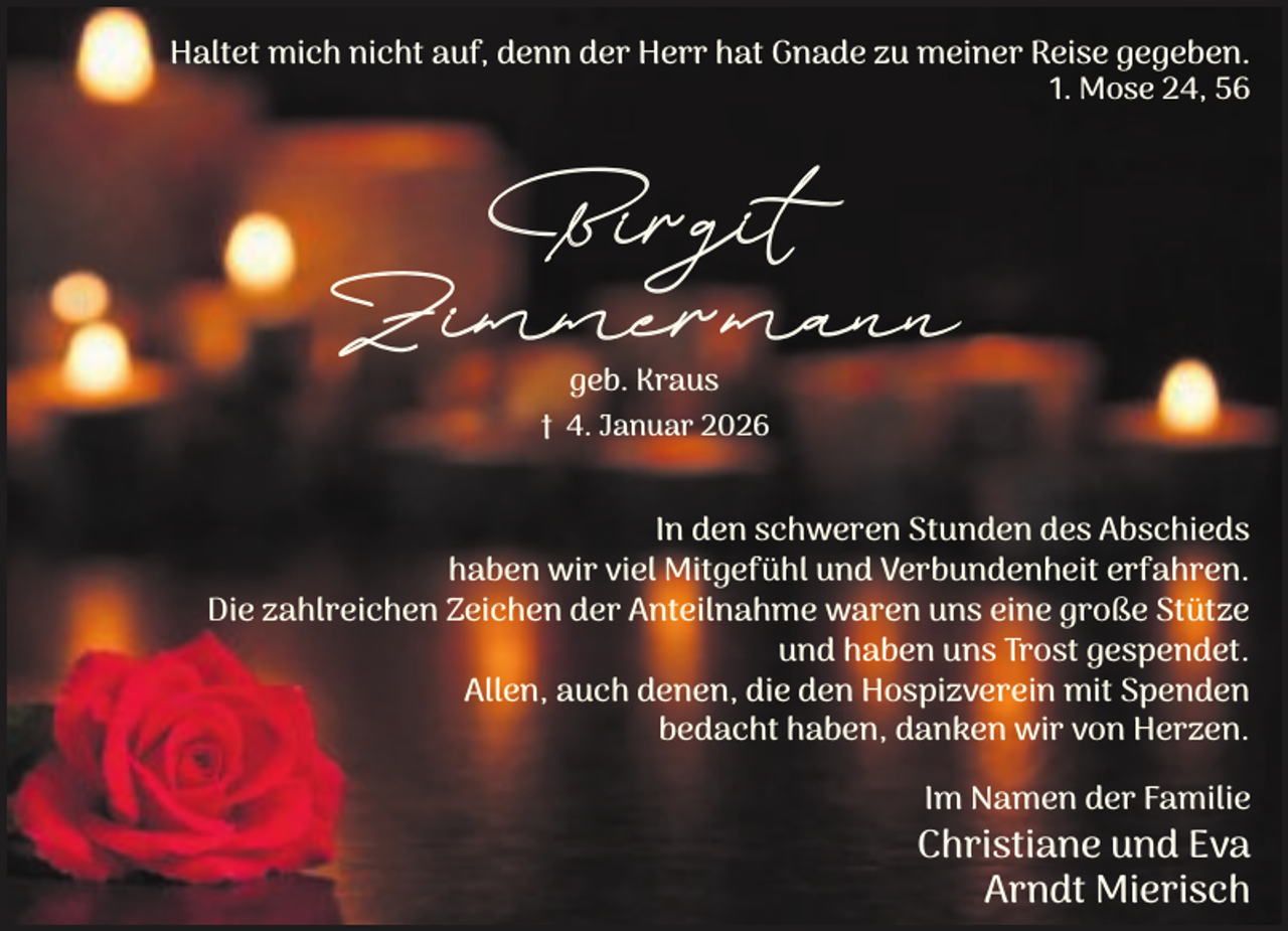 <p>Haltet mich nicht auf, denn der Herr hat Gnade zu meiner Reise gegeben.<br />1. Mose 24, 56</p><p>Birgit</p><p>Zimmermann<br />geb. Kraus</p><p>† 4. Januar 2026</p><p>In den schweren Stunden des Abschieds<br />haben wir viel Mitgefühl und Verbundenheit erfahren.<br />Die zahlreichen Zeichen der Anteilnahme waren uns eine große Stütze<br />und haben uns Trost gespendet.<br />Allen, auch denen, die den Hospizverein mit Spenden<br />bedacht haben, danken wir von Herzen.<br />Im Namen der Familie</p><p>Christiane und Eva<br />Arndt Mierisch</p>