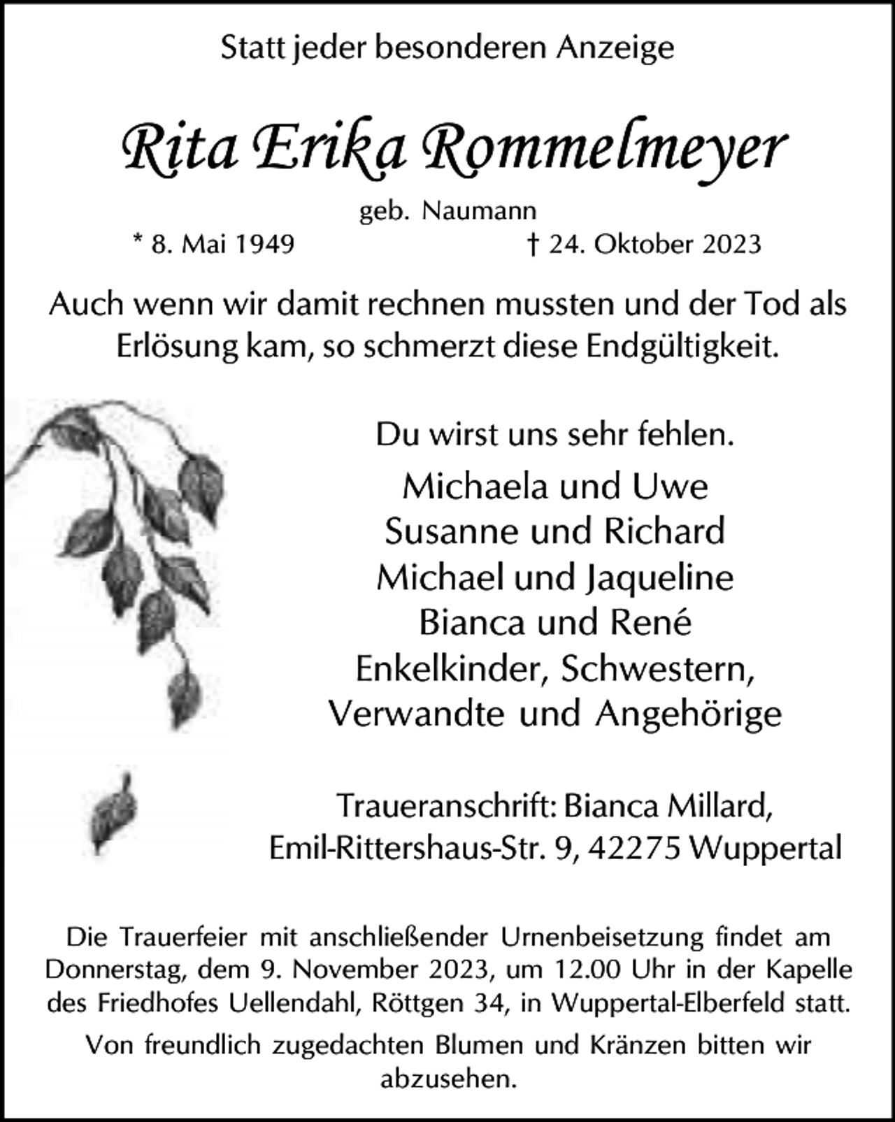 <p>Statt jeder besonderen Anzeige</p><p>Rita Erika Rommelmeyer<br />* 8. Mai 1949</p><p>geb. Naumann<br />† 24. Oktober 2023</p><p>Auch wenn wir damit rechnen mussten und der Tod als<br />Erlösung kam, so schmerzt diese Endgültigkeit.<br />Du wirst uns sehr fehlen.</p><p>Michaela und Uwe<br />Susanne und Richard<br />Michael und Jaqueline<br />Bianca und René<br />Enkelkinder, Schwestern,<br />Verwandte und Angehörige<br />Traueranschrift: Bianca Millard,<br />Emil-Rittershaus-Str. 9, 42275 Wuppertal<br />Die Trauerfeier mit anschließender Urnenbeisetzung findet am<br />Donnerstag, dem 9. November 2023, um 12.00 Uhr in der Kapelle<br />des Friedhofes Uellendahl, Röttgen 34, in Wuppertal-Elberfeld statt.<br />Von freundlich zugedachten Blumen und Kränzen bitten wir<br />abzusehen.</p>