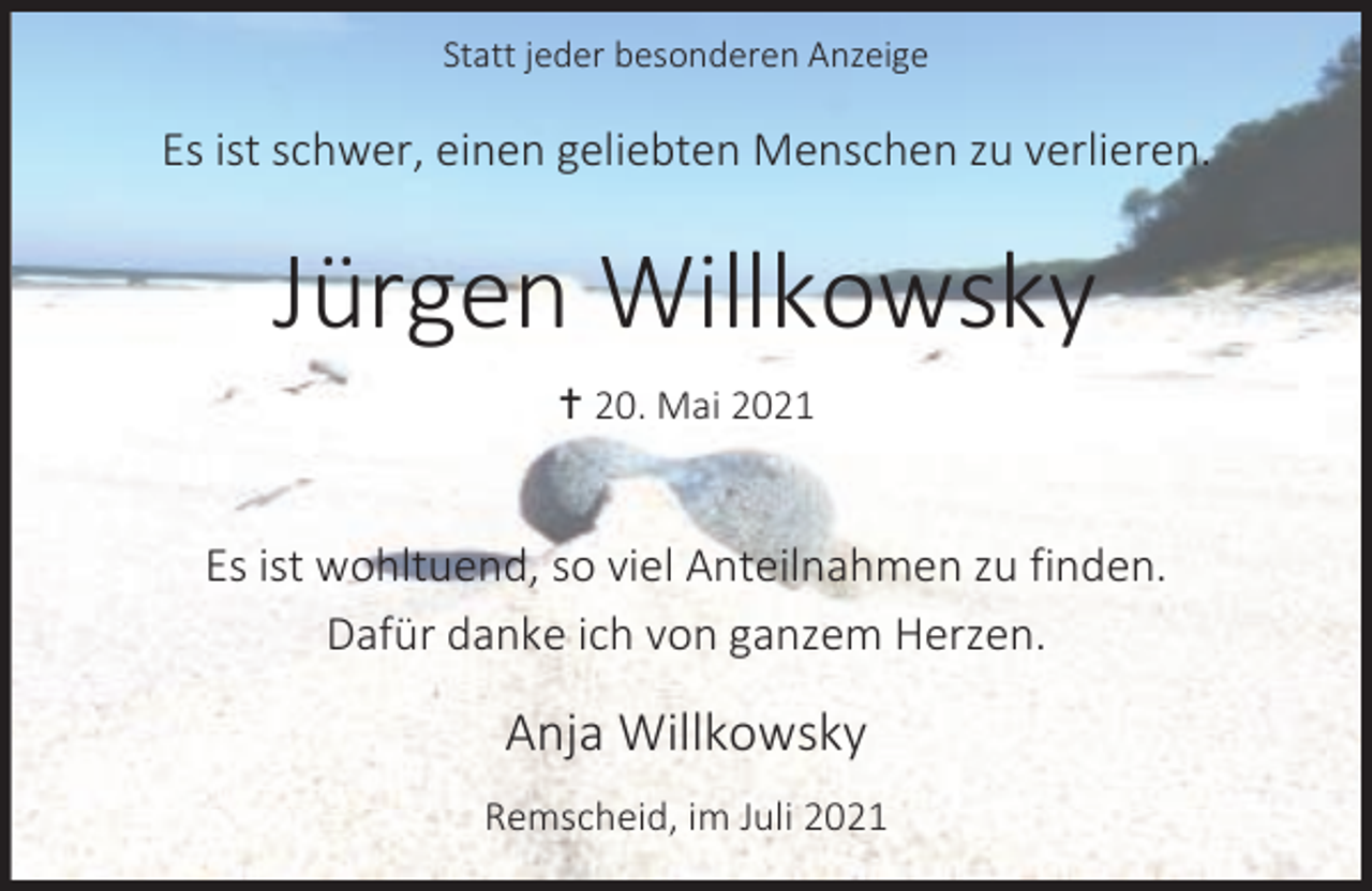 <p>Statt jeder besonderen Anzeige</p><p>Es ist schwer, einen geliebten Menschen zu verlieren.</p><p>Jürgen Willkowsky<br />g 20. Mai 2021</p><p>Es ist wohltuend, so viel Anteilnahmen zu finden.<br />Dafür danke ich von ganzem Herzen.</p><p>Anja Willkowsky<br />Remscheid, im Juli 2021</p>