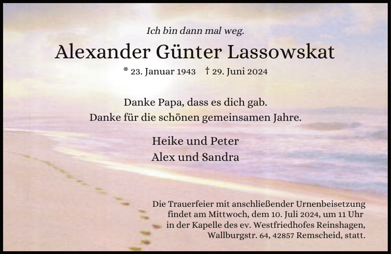 <p>Ich bin dann mal weg.</p><p>Alexander Günter Lassowskat<br />* 23. Januar 1943 † 29. Juni 2024</p><p>Danke Papa, dass es dich gab.<br />Danke für die schönen gemeinsamen Jahre.</p><p>Heike und Peter<br />Alex und Sandra</p><p>Die Trauerfeier mit anschließender Urnenbeisetzung<br />findet am Mittwoch, dem 10. Juli 2024, um 11 Uhr<br />in der Kapelle des ev. Westfriedhofes Reinshagen,<br />Wallburgstr. 64, 42857 Remscheid, statt.</p>