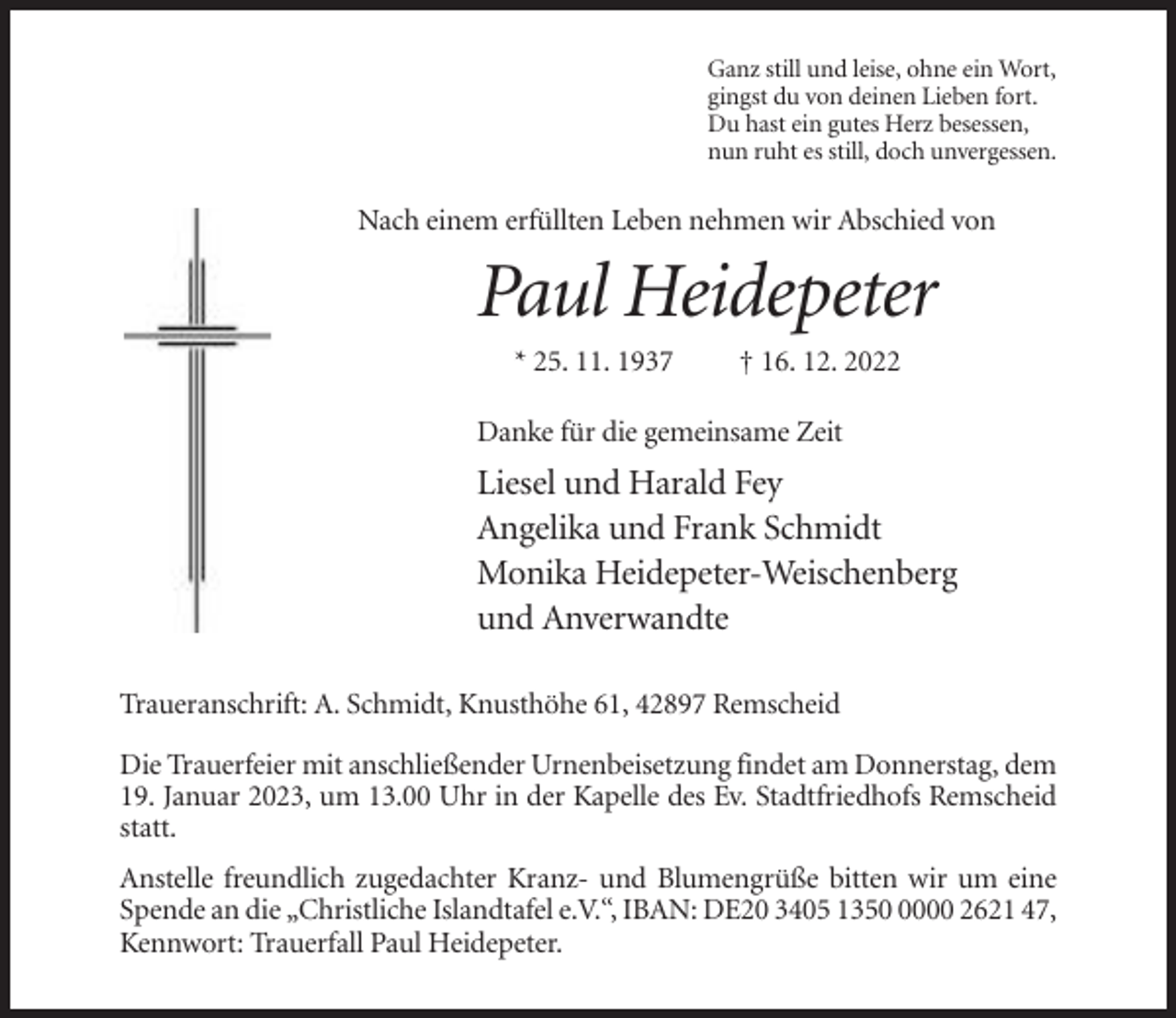 <p>Ganz still und leise, ohne ein Wort,<br />gingst du von deinen Lieben fort.<br />Du hast ein gutes Herz besessen,<br />nun ruht es still, doch unvergessen.</p><p>Nach einem erfüllten Leben nehmen wir Abschied von</p><p>Paul Heidepeter<br />* 25. 11. 1937</p><p>† 16. 12. 2022</p><p>Danke für die gemeinsame Zeit</p><p>Liesel und Harald Fey<br />Angelika und Frank Schmidt<br />Monika Heidepeter-Weischenberg<br />und Anverwandte<br />Traueranschrift: A. Schmidt, Knusthöhe 61, 42897 Remscheid<br />Die Trauerfeier mit anschließender Urnenbeisetzung findet am Donnerstag, dem<br />19. Januar 2023, um 13.00 Uhr in der Kapelle des Ev. Stadtfriedhofs Remscheid<br />statt.<br />Anstelle freundlich zugedachter Kranz- und Blumengrüße bitten wir um eine<br />Spende an die „Christliche Islandtafel e.V.“, IBAN: DE20 3405 135000 2621 47,<br />Kennwort: Trauerfall Paul Heidepeter.</p>
