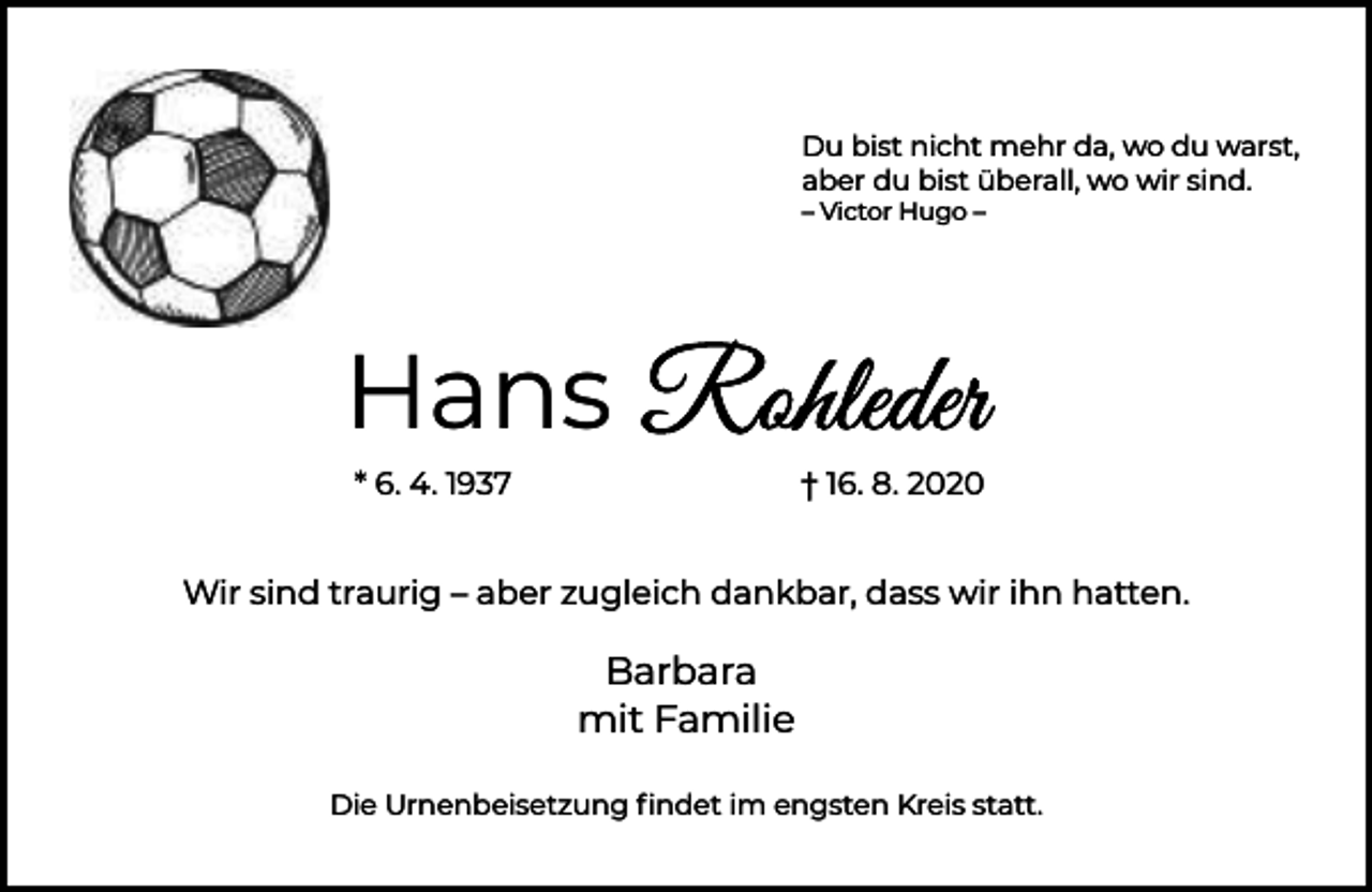 <p>Du bist nicht mehr da, wo du warst,<br />aber du bist überall, wo wir sind.<br />– Victor Hugo –</p><p>Hans<br />* 6. 4. 1937</p><p>† 16. 8. 2020</p><p>Wir sind traurig – aber zugleich dankbar, dass wir ihn hatten.</p><p>Barbara<br />mit Familie<br />Die Urnenbeisetzung ﬁndet im engsten Kreis statt.</p>