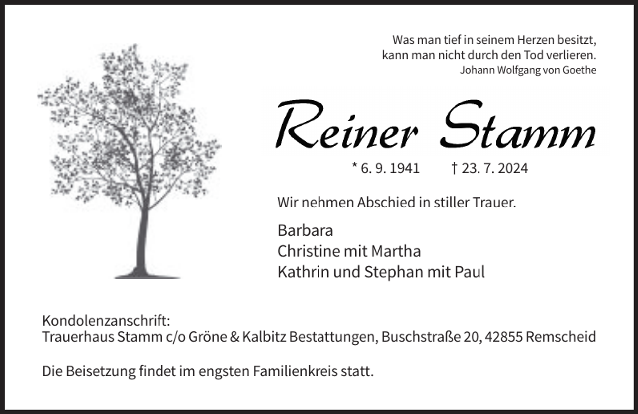 <p>Was man tief in seinem Herzen besitzt,<br />kann man nicht durch den Tod verlieren.<br />Johann Wolfgang von Goethe</p><p>* 6. 9. 1941</p><p>† 23. 7. 2024</p><p>Wir nehmen Abschied in stiller Trauer.</p><p>Barbara<br />Christine mit Martha<br />Kathrin und Stephan mit Paul<br />Kondolenzanschrift:<br />Trauerhaus Stamm c/o Gröne &amp; Kalbitz Bestattungen, Buschstraße 20, 42855 Remscheid<br />Die Beisetzung findet im engsten Familienkreis statt.</p>