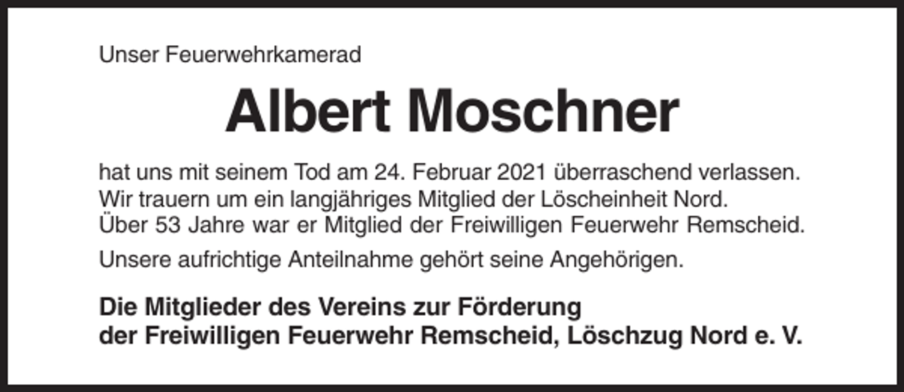 <p>Unser Feuerwehrkamerad</p><p>Albert Moschner<br />hat uns mit seinem Tod am 24. Februar 2021 überraschend verlassen.<br />Wir trauern um ein langjähriges Mitglied der Löscheinheit Nord.<br />Über 53 Jahre war er Mitglied der Freiwilligen Feuerwehr Remscheid.<br />Unsere aufrichtige Anteilnahme gehört seine Angehörigen.</p><p>Die Mitglieder des Vereins zur Förderung<br />der Freiwilligen Feuerwehr Remscheid, Löschzug Nord e. V.</p>