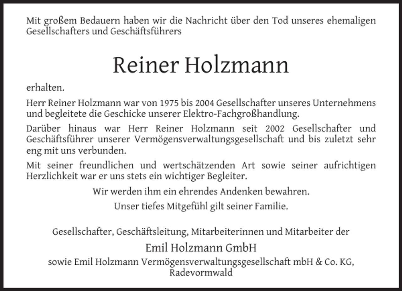 <p>Mit großem Bedauern haben wir die Nachricht über den Tod unseres ehemaligen<br />Gesellschafters und Geschäftsführers</p><p>Reiner Holzmann</p><p>erhalten.<br />Herr Reiner Holzmann war von 1975 bis 2004 Gesellschafter unseres Unternehmens<br />und begleitete die Geschicke unserer Elektro-Fachgroßhandlung.<br />Darüber hinaus war Herr Reiner Holzmann seit 2002 Gesellschafter und<br />Geschäftsführer unserer Vermögensverwaltungsgesellschaft und bis zuletzt sehr<br />eng mit uns verbunden.<br />Mit seiner freundlichen und wertschätzenden Art sowie seiner aufrichtigen<br />Herzlichkeit war er uns stets ein wichtiger Begleiter.<br />Wir werden ihm ein ehrendes Andenken bewahren.<br />Unser tiefes Mitgefühl gilt seiner Familie.<br />Gesellschafter, Geschäftsleitung, Mitarbeiterinnen und Mitarbeiter der</p><p>Emil Holzmann GmbH</p><p>sowie Emil Holzmann Vermögensverwaltungsgesellschaft mbH &amp; Co. KG,<br />Radevormwald</p>