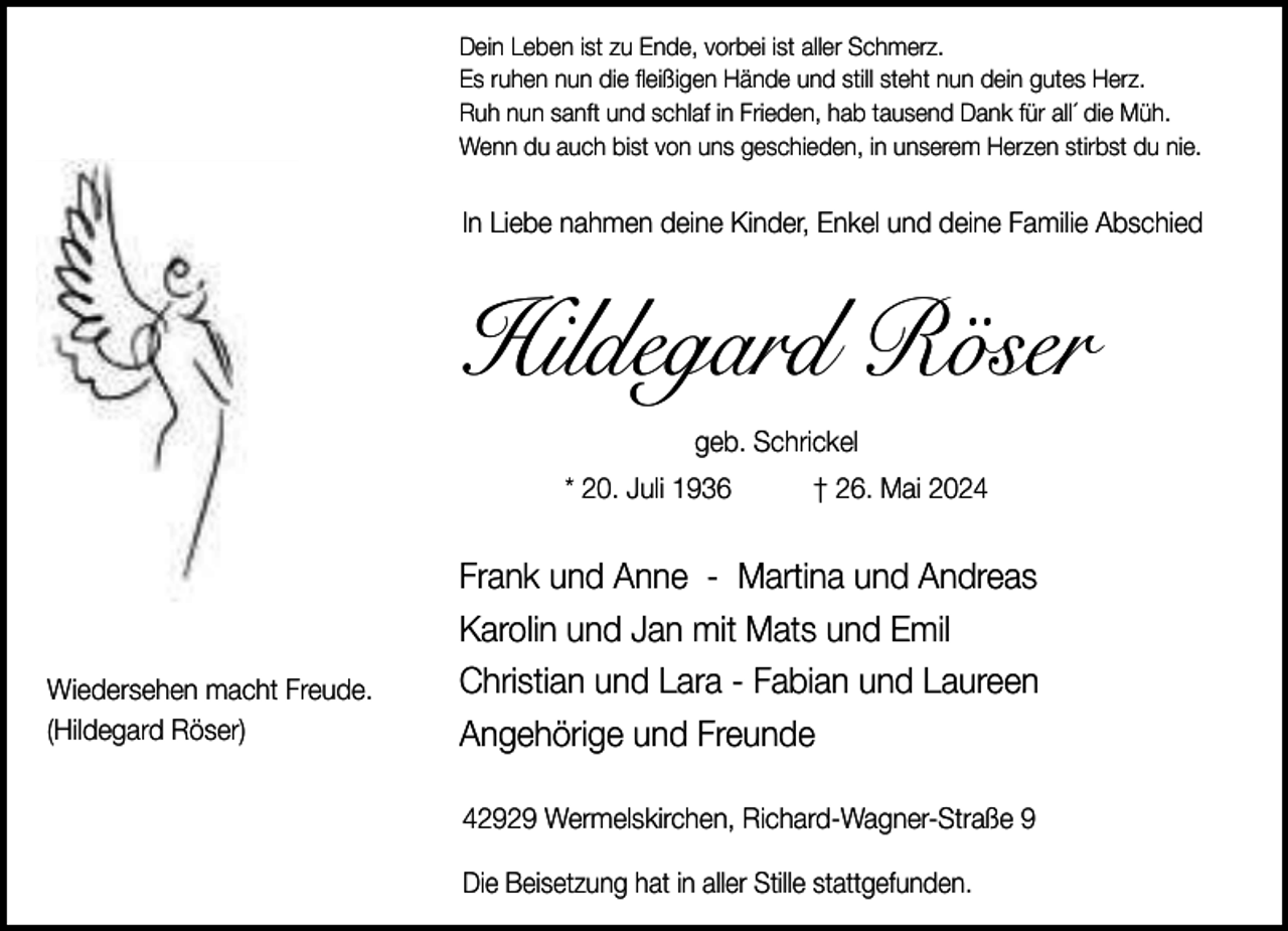 <p>Dein Leben ist zu Ende, vorbei ist aller Schmerz.<br />Es ruhen nun die fleißigen Hände und still steht nun dein gutes Herz.<br />Ruh nun sanft und schlaf in Frieden, hab tausend Dank für all´ die Müh.<br />Wenn du auch bist von uns geschieden, in unserem Herzen stirbst du nie.</p><p>In Liebe nahmen deine Kinder, Enkel und deine Familie Abschied</p><p>Hildegard Röser<br />geb. Schrickel<br />* 20. Juli 1936</p><p>Wiedersehen macht Freude.<br />(Hildegard Röser)</p><p>† 26. Mai 2024</p><p>Frank und Anne - Martina und Andreas<br />Karolin und Jan mit Mats und Emil<br />Christian und Lara - Fabian und Laureen<br />Angehörige und Freunde<br />42929 Wermelskirchen, Richard-Wagner-Straße 9<br />Die Beisetzung hat in aller Stille stattgefunden.</p>