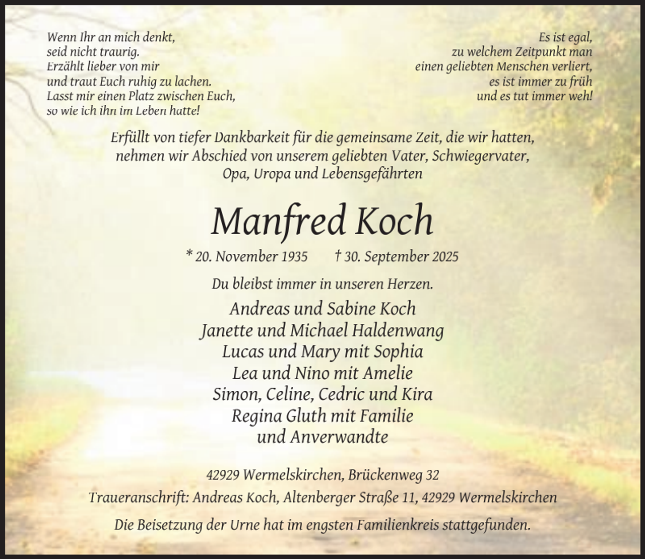<p>Wenn Ihr an mich denkt,<br />seid nicht traurig.<br />Erzählt lieber von mir<br />und traut Euch ruhig zu lachen.<br />Lasst mir einen Platz zwischen Euch,<br />so wie ich ihn im Leben hatte!</p><p>Es ist egal,<br />zu welchem Zeitpunkt man<br />einen geliebten Menschen verliert,<br />es ist immer zu früh<br />und es tut immer weh!</p><p>Erfüllt von tiefer Dankbarkeit für die gemeinsame Zeit, die wir hatten,<br />nehmen wir Abschied von unserem geliebten Vater, Schwiegervater,<br />Opa, Uropa und Lebensgefährten</p><p>Manfred Koch</p><p>* 20. November 1935</p><p>† 30. September 2025</p><p>Du bleibst immer in unseren Herzen.</p><p>Andreas und Sabine Koch<br />Janette und Michael Haldenwang<br />Lucas und Mary mit Sophia<br />Lea und Nino mit Amelie<br />Simon, Celine, Cedric und Kira<br />Regina Gluth mit Familie<br />und Anverwandte<br />42929 Wermelskirchen, Brückenweg 32<br />Traueranschrift: Andreas Koch, Altenberger Straße 11, 42929 Wermelskirchen<br />Die Beisetzung der Urne hat im engsten Familienkreis stattgefunden.</p>