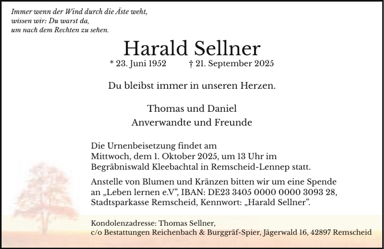 <p>Immer wenn der Wind durch die Äste weht,<br />wissen wir: Du warst da,<br />da<br />um nach dem Rechten zu sehen.</p><p>Harald S<br />Sellner</p><p>* 23. Juni 1952</p><p>† 211. September 2025</p><p>Du bleibst immer in unseren Herzen.<br />Thomas und<br />u d Daniel<br />Anverwandte<br />e un<br />nd Freunde<br />Die Urnenbeisetzung findet am<br />Mittwoch, dem 1. Oktober 2025, um 13 Uhr im<br />Begräbniswald Kleebachtal in Remscheid-Lennep statt.<br />Anstelle von Blumen und Kränzen bitten wir um eine Spende<br />an „Leben lernen e.V”, IBAN: DE2405 3093 28,<br />Stadtsparkasse Remscheid, Kennwort: „Harald Sellner”.<br />Kondolenzadresse: Thomas Sellner,<br />c/o Bestattungen Reichenbach &amp; Burggräf-Spier, Jägerwald 16, 42897 Remscheid</p>
