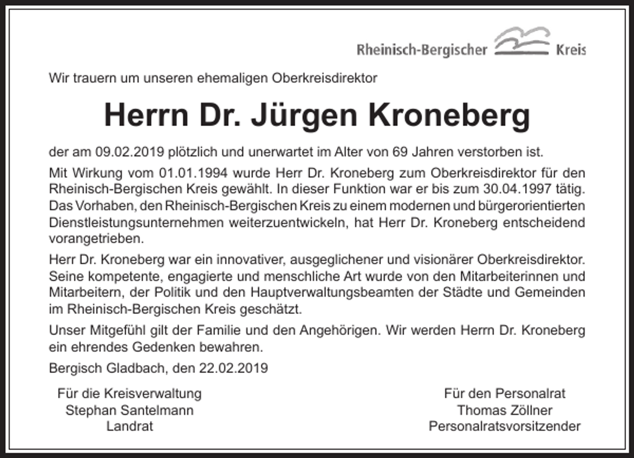 <p>Wir trauern um unseren ehemaligen Oberkreisdirektor</p><p>Herrn Dr. Jürgen Kroneberg<br />der am 09.02.2019 plötzlich und unerwartet im Alter von 69 Jahren verstorben ist.<br />Mit Wirkung vom 01.01.1994 wurde Herr Dr. Kroneberg zum Oberkreisdirektor für den<br />Rheinisch-Bergischen Kreis gewählt. In dieser Funktion war er bis zum 30.04.1997 tätig.<br />Das Vorhaben, den Rheinisch-Bergischen Kreis zu einem modernen und bürgerorientierten<br />Dienstleistungsunternehmen weiterzuentwickeln, hat Herr Dr. Kroneberg entscheidend<br />vorangetrieben.<br />Herr Dr. Kroneberg war ein innovativer, ausgeglichener und visionärer Oberkreisdirektor.<br />Seine kompetente, engagierte und menschliche Art wurde von den Mitarbeiterinnen und<br />Mitarbeitern, der Politik und den Hauptverwaltungsbeamten der Städte und Gemeinden<br />im Rheinisch-Bergischen Kreis geschätzt.<br />Unser Mitgefühl gilt der Familie und den Angehörigen. Wir werden Herrn Dr. Kroneberg<br />ein ehrendes Gedenken bewahren.<br />Bergisch Gladbach, den 22.02.2019<br />Für die Kreisverwaltung<br />Stephan Santelmann<br />Landrat</p><p>Für den Personalrat<br />Thomas Zöllner<br />Personalratsvorsitzender</p>