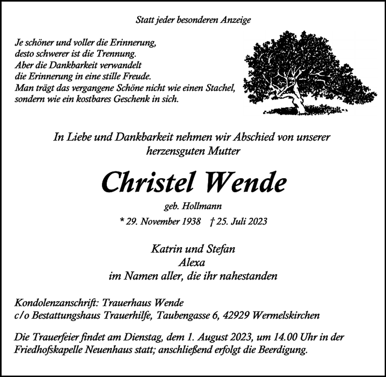 <p>Statt jeder besonderen Anzeige<br />Je schöner und voller die Erinnerung,<br />desto schwerer ist die Trennung.<br />Aber die Dankbarkeit verwandelt<br />die Erinnerung in eine stille Freude.<br />Man trägt das vergangene Schöne nicht wie einen Stachel,<br />sondern wie ein kostbares Geschenk in sich.</p><p>In Liebe und Dankbarkeit nehmen wir Abschied von unserer<br />herzensguten Mutter</p><p>Christel Wende<br />geb. Hollmann</p><p>* 29. November 1938 † 25. Juli 2023</p><p>Katrin und Stefan<br />Alexa<br />im Namen aller, die ihr nahestanden<br />Kondolenzanschrift: Trauerhaus Wende<br />c/o Bestattungshaus Trauerhilfe, Taubengasse 6, 42929 Wermelskirchen<br />Die Trauerfeier findet am Dienstag, dem 1. August 2023, um 14.00 Uhr in der<br />Friedhofskapelle Neuenhaus statt; anschließend erfolgt die Beerdigung.</p>
