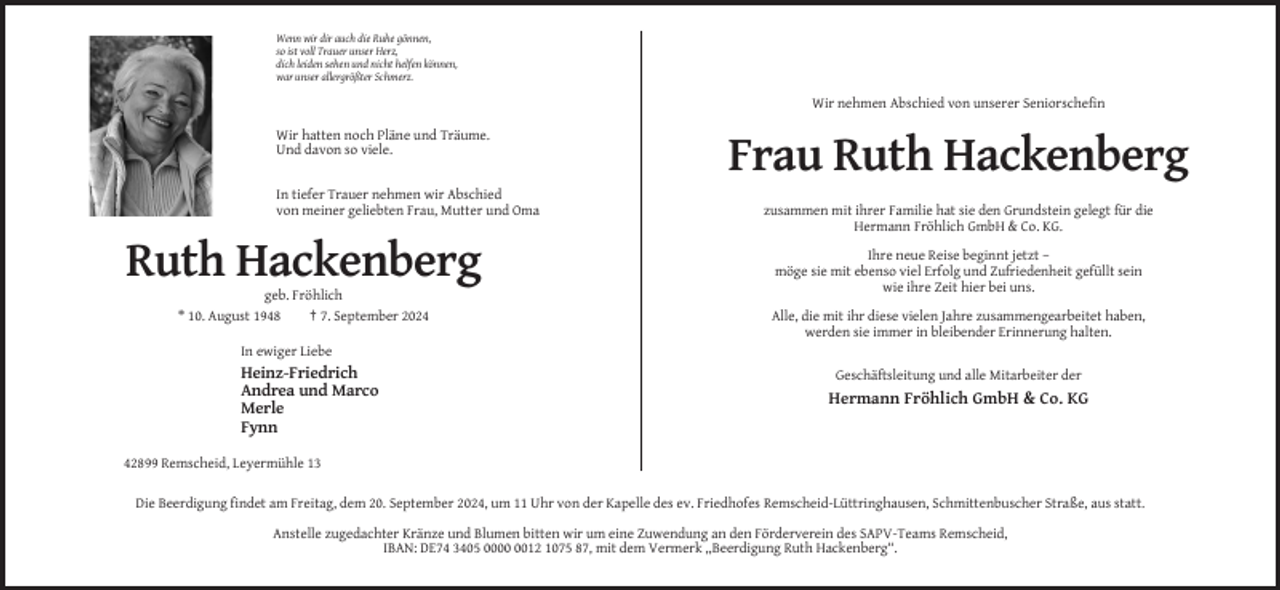<p>Wenn wir dir auch die Ruhe gönnen,<br />so ist voll Trauer unser Herz,<br />dich leiden sehen und nicht helfen können,<br />war unser allergrößter Schmerz.</p><p>Wir nehmen Abschied von unserer Seniorschefin<br />Wir hatten noch Pläne und Träume.<br />Und davon so viele.</p><p>Frau Ruth Hackenberg<br />In tiefer Trauer nehmen wir Abschied<br />von meiner geliebten Frau, Mutter und Oma</p><p>Ruth Hackenberg<br />geb. Fröhlich<br />* 10. August 1948<br />† 7. September 2024</p><p>zusammen mit ihrer Familie hat sie den Grundstein gelegt für die<br />Hermann Fröhlich GmbH &amp; Co. KG.<br />Ihre neue Reise beginnt jetzt –<br />möge sie mit ebenso viel Erfolg und Zufriedenheit gefüllt sein<br />wie ihre Zeit hier bei uns.<br />Alle, die mit ihr diese vielen Jahre zusammengearbeitet haben,<br />werden sie immer in bleibender Erinnerung halten.</p><p>In ewiger Liebe</p><p>Heinz-Friedrich<br />Andrea und Marco<br />Merle<br />Fynn</p><p>Geschäftsleitung und alle Mitarbeiter der</p><p>Hermann Fröhlich GmbH &amp; Co. KG</p><p>42899 Remscheid, Leyermühle 13<br />Die Beerdigung findet am Freitag, dem 20. September 2024, um 11 Uhr von der Kapelle des ev. Friedhofes Remscheid-Lüttringhausen, Schmittenbuscher Straße, aus statt.<br />Anstelle zugedachter Kränze und Blumen bitten wir um eine Zuwendung an den Förderverein des SAPV-Teams Remscheid,<br />IBAN: DE74 3405 0012 1075 87, mit dem Vermerk ,,Beerdigung Ruth Hackenberg“.</p>