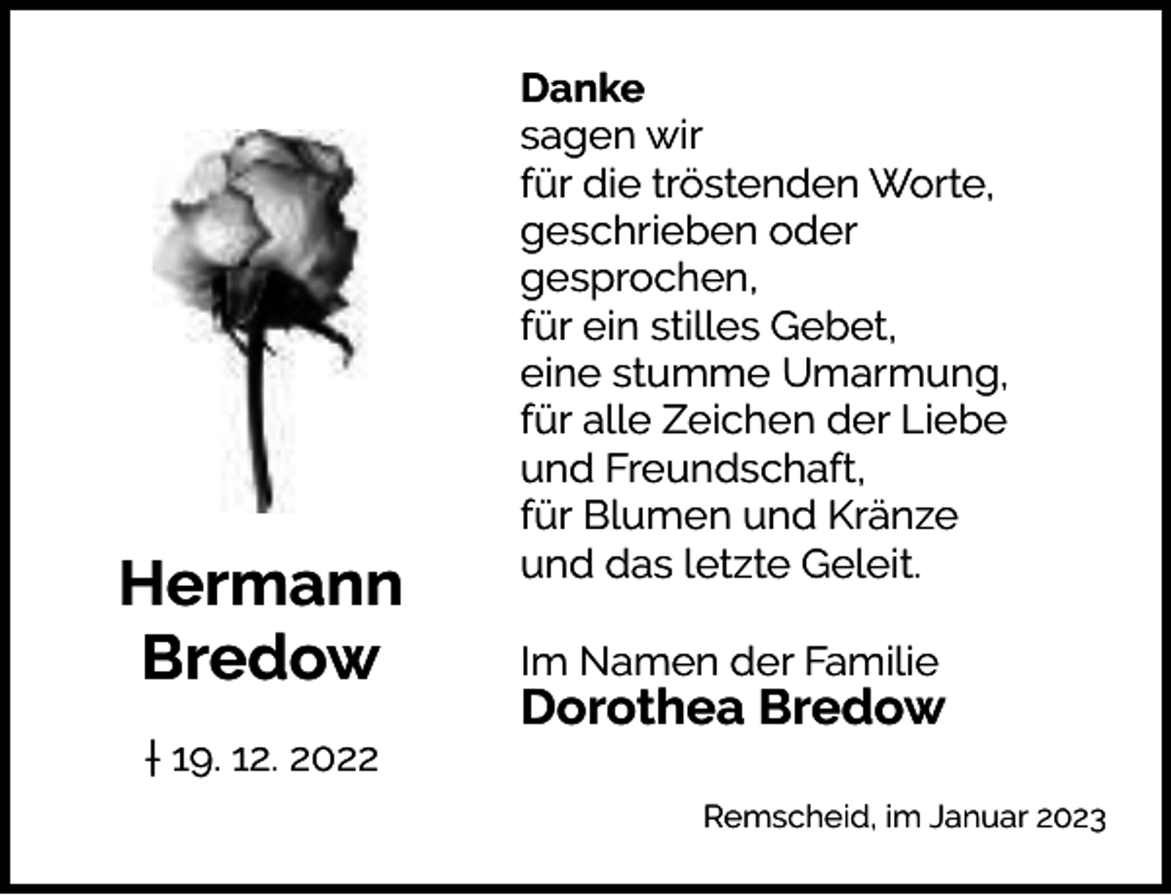 <p>Hermann<br />Bredow<br />† 19. 12. 2022</p><p>Danke<br />sagen wir<br />für die tröstenden Worte,<br />geschrieben oder<br />gesprochen,<br />für ein stilles Gebet,<br />eine stumme Umarmung,<br />für alle Zeichen der Liebe<br />und Freundschaft,<br />für Blumen und Kränze<br />und das letzte Geleit.<br />Im Namen der Familie</p><p>Dorothea Bredow<br />Remscheid, im Januar 2023</p>