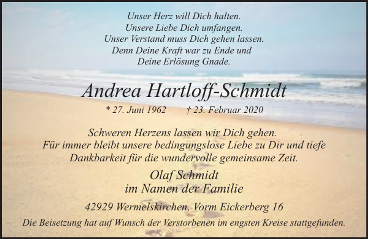 <p>Unser Herz will Dich halten.<br />Unsere Liebe Dich umfangen.<br />Unser Verstand muss Dich gehen lassen.<br />Denn Deine Kraft war zu Ende und<br />Deine Erlösung Gnade.</p><p>Andrea Hartloff-Schmidt<br />* 27. Juni 1962</p><p>† 23. Februar 2020</p><p>Schweren Herzens lassen wir Dich gehen.<br />Für immer bleibt unsere bedingungslose Liebe zu Dir und tiefe<br />Dankbarkeit für die wundervolle gemeinsame Zeit.</p><p>Olaf Schmidt<br />im Namen der Familie<br />42929 Wermelskirchen, Vorm Eickerberg 16<br />Die Beisetzung hat auf Wunsch der Verstorbenen im engsten Kreise stattgefunden.</p>