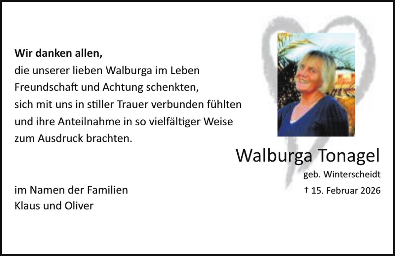 <p>Wir danken allen,<br />die unserer lieben Walburga im Leben<br />Freundschaft und Achtung schenkten,<br />sich mit uns in s ller Trauer verbunden fühlten<br />und ihre Anteilnahme in so vielfäl ger Weise<br />zum Ausdruck brachten.</p>
<p>Walburga Tonagel</p>
<p>geb. Winterscheidt</p>
<p>im Namen der Familien<br />Klaus und Oliver</p>
<p>† 15. Februar 2026</p>
