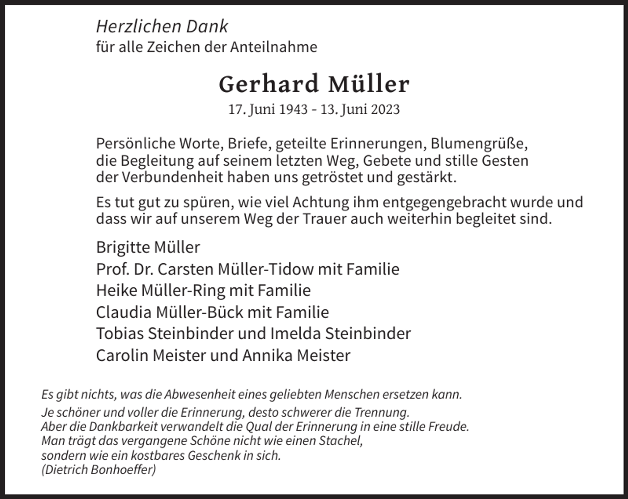 <p>Herzlichen Dank<br />für alle Zeichen der Anteilnahme</p><p>Gerhard Müller<br />17. Juni 1943 - 13. Juni 2023<br />Persönliche Worte, Briefe, geteilte Erinnerungen, Blumengrüße,<br />die Begleitung auf seinem letzten Weg, Gebete und stille Gesten<br />der Verbundenheit haben uns getröstet und gestärkt.<br />Es tut gut zu spüren, wie viel Achtung ihm entgegengebracht wurde und<br />dass wir auf unserem Weg der Trauer auch weiterhin begleitet sind.</p><p>Brigitte Müller<br />Prof. Dr. Carsten Müller-Tidow mit Familie<br />Heike Müller-Ring mit Familie<br />Claudia Müller-Bück mit Familie<br />Tobias Steinbinder und Imelda Steinbinder<br />Carolin Meister und Annika Meister<br />Es gibt nichts, was die Abwesenheit eines geliebten Menschen ersetzen kann.<br />Je schöner und voller die Erinnerung, desto schwerer die Trennung.<br />Aber die Dankbarkeit verwandelt die Qual der Erinnerung in eine stille Freude.<br />Man trägt das vergangene Schöne nicht wie einen Stachel,<br />sondern wie ein kostbares Geschenk in sich.<br />(Dietrich Bonhoeffer)</p>