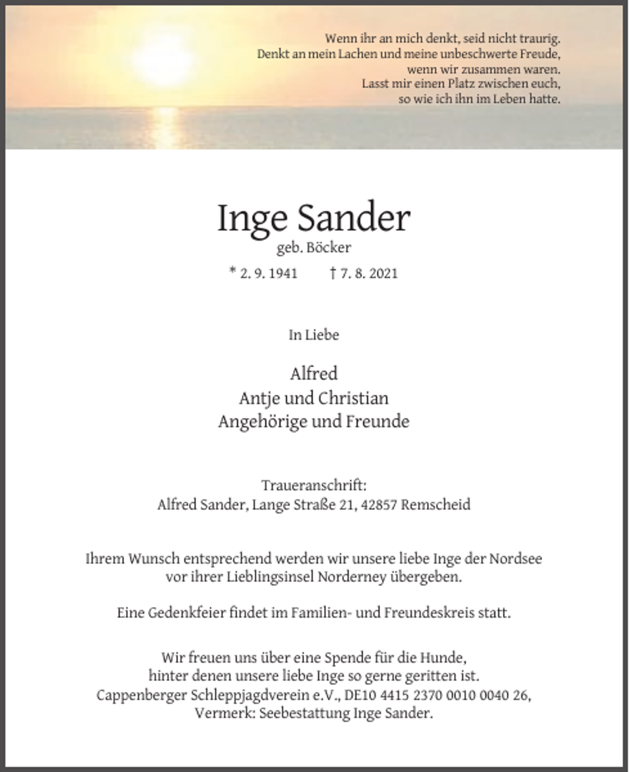 <p>Wenn ihr an mich denkt, seid nicht traurig.<br />Denkt an mein Lachen und meine unbeschwerte Freude,<br />wenn wir zusammen waren.<br />Lasst mir einen Platz zwischen euch,<br />so wie ich ihn im Leben hatte.</p><p>Inge Sander<br />geb. Böcker<br />* 2. 9. 1941</p><p>† 7. 8. 2021</p><p>In Liebe</p><p>Alfred<br />Antje und Christian<br />Angehörige und Freunde</p><p>Traueranschrift:<br />Alfred Sander, Lange Straße 21, 42857 Remscheid</p><p>Ihrem Wunsch entsprechend werden wir unsere liebe Inge der Nordsee<br />vor ihrer Lieblingsinsel Norderney übergeben.<br />Eine Gedenkfeier findet im Familien- und Freundeskreis statt.<br />Wir freuen uns über eine Spende für die Hunde,<br />hinter denen unsere liebe Inge so gerne geritten ist.<br />Cappenberger Schleppjagdverein e.V., DE10 4415 23701040 26,<br />Vermerk: Seebestattung Inge Sander.</p>