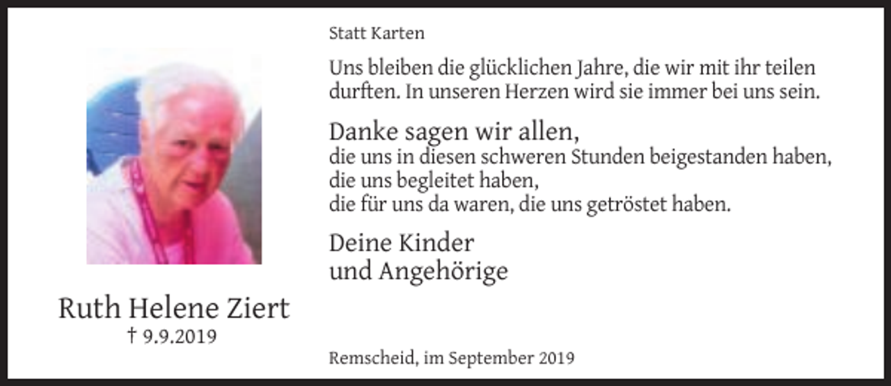 <p>Statt Karten</p><p>Uns bleiben die glücklichen Jahre, die wir mit ihr teilen<br />durften. In unseren Herzen wird sie immer bei uns sein.</p><p>Danke sagen wir allen,</p><p>die uns in diesen schweren Stunden beigestanden haben,<br />die uns begleitet haben,<br />die für uns da waren, die uns getröstet haben.</p><p>Ruth Helene Ziert<br />† 9.9.2019</p><p>Deine Kinder<br />und Angehörige<br />Remscheid, im September 2019</p>