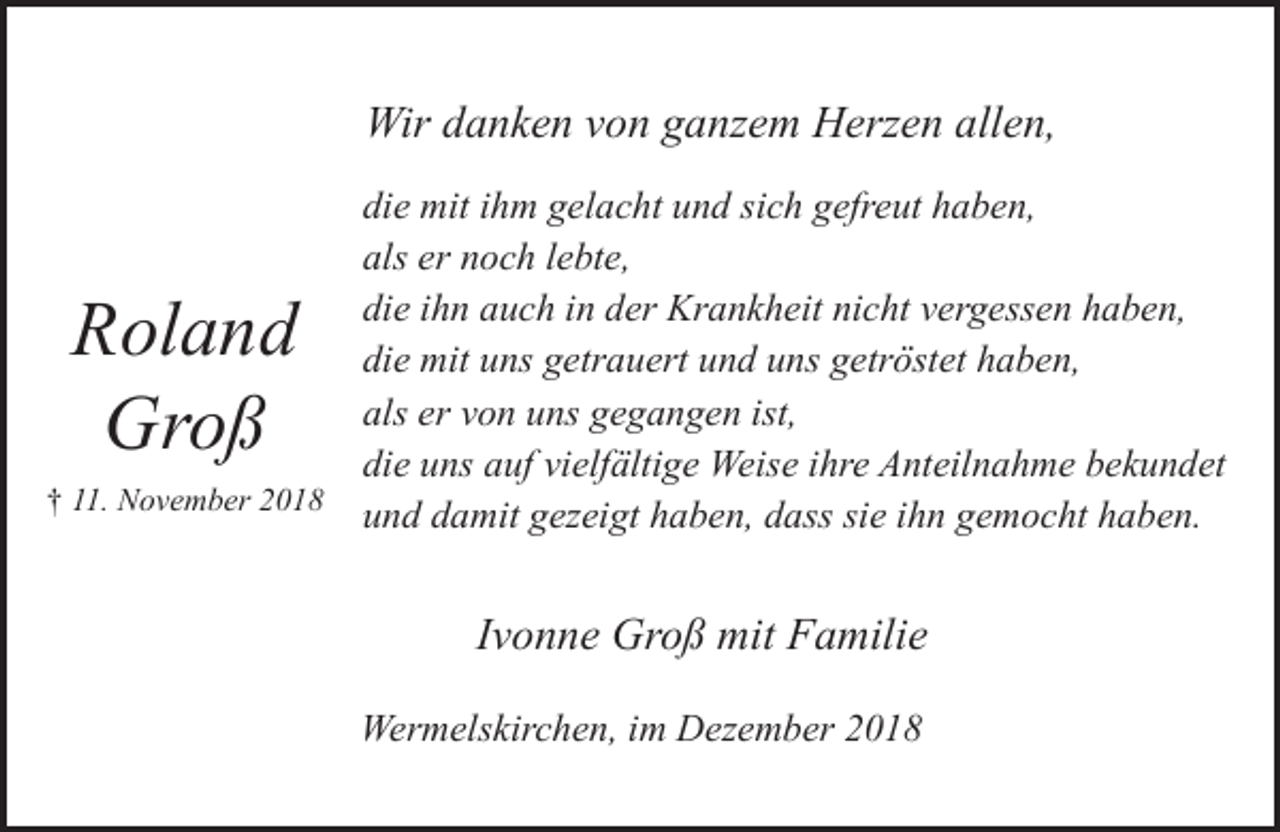 <p>Wir danken von ganzem Herzen allen,<br />die mit ihm gelacht und sich gefreut haben,<br />als er noch lebte,<br />die ihn auch in der Krankheit nicht vergessen haben,<br />die mit uns getrauert und uns getröstet haben,<br />als er von uns gegangen ist,<br />die uns auf vielfältige Weise ihre Anteilnahme bekundet<br />† 11. November 2018<br />und damit gezeigt haben, dass sie ihn gemocht haben.</p><p>Roland<br />Groß</p><p>Ivonne Groß mit Familie<br />Wermelskirchen, im Dezember 2018</p>
