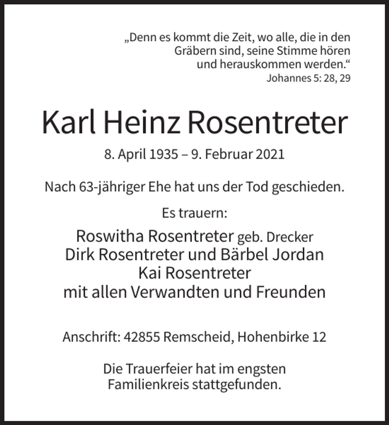 <p>„Denn es kommt die Zeit, wo alle, die in den<br />Gräbern sind, seine Stimme hören<br />und herauskommen werden.“<br />Johannes 5: 28, 29</p><p>Karl Heinz Rosentreter<br />8. April 1935 – 9. Februar 2021<br />Nach 63-jähriger Ehe hat uns der Tod geschieden.<br />Es trauern:</p><p>Roswitha Rosentreter geb. Drecker<br />Dirk Rosentreter und Bärbel Jordan<br />Kai Rosentreter<br />mit allen Verwandten und Freunden<br />Anschrift: 42855 Remscheid, Hohenbirke 12<br />Die Trauerfeier hat im engsten<br />Familienkreis stattgefunden.</p>