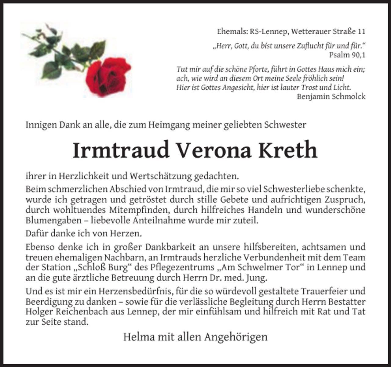 <p>Ehemals: RS-Lennep, Wetterauer Straße 11<br />„Herr, Gott, du bist unsere Zuﬂucht für und für.“<br />Psalm 90,1<br />Tut mir auf die schöne Pforte, führt in Gottes Haus mich ein;<br />ach, wie wird an diesem Ort meine Seele fröhlich sein!<br />Hier ist Gottes Angesicht, hier ist lauter Trost und Licht.<br />Benjamin Schmolck</p><p>Innigen Dank an alle, die zum Heimgang meiner geliebten Schwester</p><p>Irmtraud Verona Kreth<br />ihrer in Herzlichkeit und Wertschätzung gedachten.<br />Beim schmerzlichen Abschied von Irmtraud, die mir so viel Schwesterliebe schenkte,<br />wurde ich getragen und getröstet durch stille Gebete und aufrichtigen Zuspruch,<br />durch wohltuendes Mitempﬁnden, durch hilfreiches Handeln und wunderschöne<br />Blumengaben – liebevolle Anteilnahme wurde mir zuteil.<br />Dafür danke ich von Herzen.<br />Ebenso denke ich in großer Dankbarkeit an unsere hilfsbereiten, achtsamen und<br />treuen ehemaligen Nachbarn, an Irmtrauds herzliche Verbundenheit mit dem Team<br />der Station „Schloß Burg“ des Pﬂegezentrums „Am Schwelmer Tor“ in Lennep und<br />an die gute ärztliche Betreuung durch Herrn Dr. med. Jung.<br />Und es ist mir ein Herzensbedürfnis, für die so würdevoll gestaltete Trauerfeier und<br />Beerdigung zu danken – sowie für die verlässliche Begleitung durch Herrn Bestatter<br />Holger Reichenbach aus Lennep, der mir einfühlsam und hilfreich mit Rat und Tat<br />zur Seite stand.</p><p>Helma mit allen Angehörigen</p>