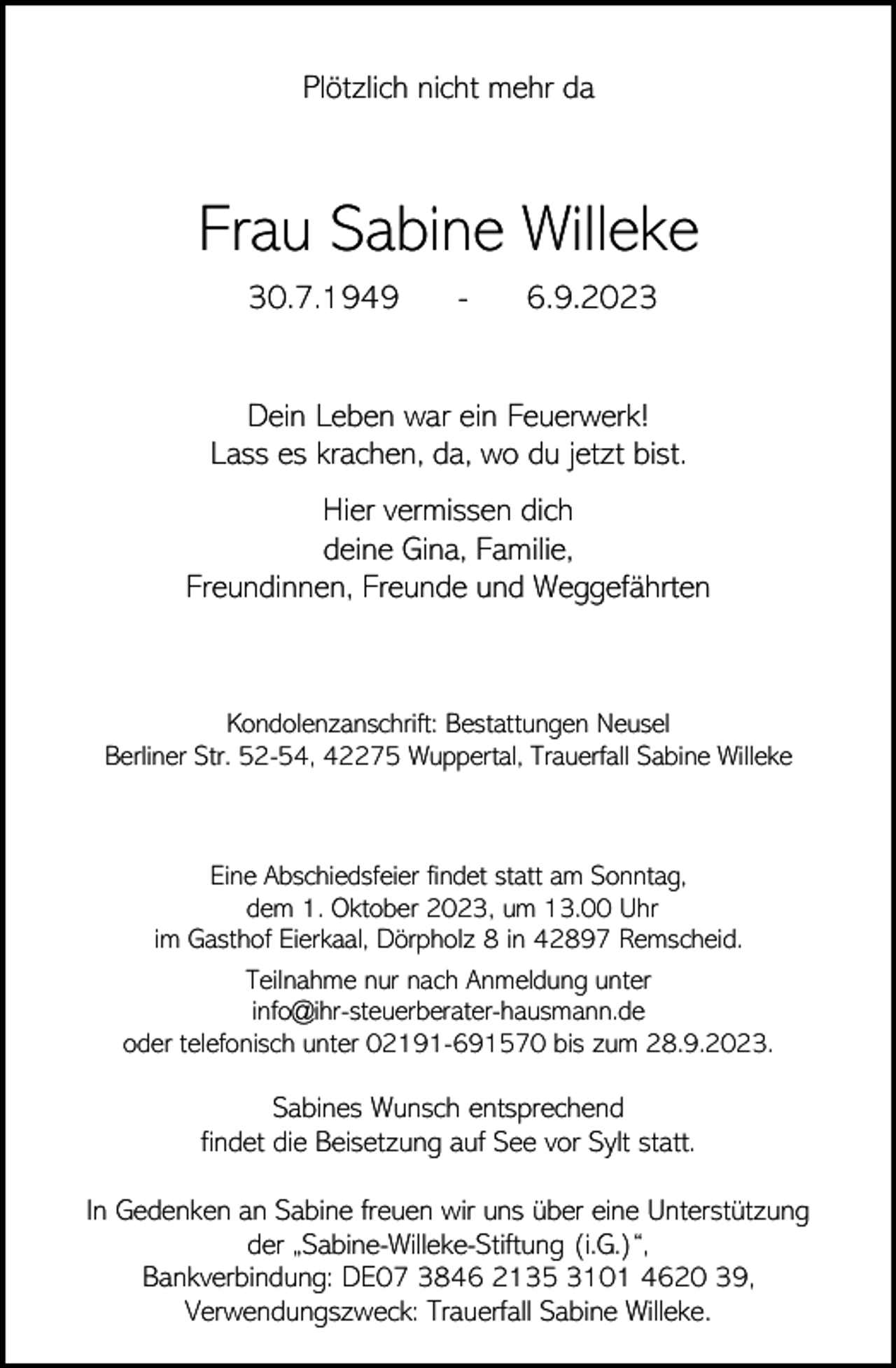 <p>Plötzlich nicht mehr da</p><p>Frau Sabine Willeke<br />30.7.1949</p><p>-</p><p>6.9.2023</p><p>Dein Leben war ein Feuerwerk!<br />Lass es krachen, da, wo du jetzt bist.<br />Hier vermissen dich<br />deine Gina, Familie,<br />Freundinnen, Freunde und Weggefährten</p><p>Kondolenzanschrift: Bestattungen Neusel<br />Berliner Str. 52-54, 42275 Wuppertal, Trauerfall Sabine Willeke</p><p>Eine Abschiedsfeier findet statt am Sonntag,<br />dem 1. Oktober 2023, um 13.00 Uhr<br />im Gasthof Eierkaal, Dörpholz 8 in 42897 Remscheid.<br />Teilnahme nur nach Anmeldung unter<br />info@ihr-steuerberater-hausmann.de<br />oder telefonisch unter 02191-691570 bis zum 28.9.2023.</p><p>Sabines Wunsch entsprechend<br />findet die Beisetzung auf See vor Sylt statt.<br />In Gedenken an Sabine freuen wir uns über eine Unterstützung<br />der „Sabine-Willeke-Stiftung (i.G.)“,<br />Bankverbindung: DE07 3846 2135 3101 4620 39,<br />Verwendungszweck: Trauerfall Sabine Willeke.</p>