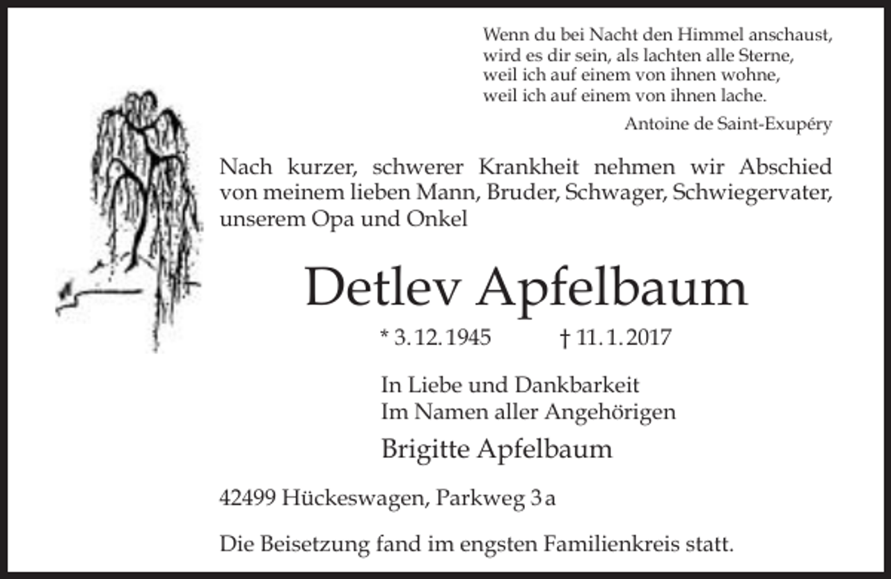 <p>Wenn du bei Nacht den Himmel anschaust,<br />wird es dir sein, als lachten alle Sterne,<br />weil ich auf einem von ihnen wohne,<br />weil ich auf einem von ihnen lache.<br />Antoine de Saint-Exupéry</p><p>Nach kurzer, schwerer Krankheit nehmen wir Abschied<br />von meinem lieben Mann, Bruder, Schwager, Schwiegervater,<br />unserem Opa und Onkel</p><p>Detlev Apfelbaum<br />* 3. 12. 1945</p><p>† 11. 1. 2017</p><p>In Liebe und Dankbarkeit<br />Im Namen aller Angehörigen</p><p>Brigitte Apfelbaum<br />42499 Hückeswagen, Parkweg 3 a<br />Die Beisetzung fand im engsten Familienkreis statt.</p>