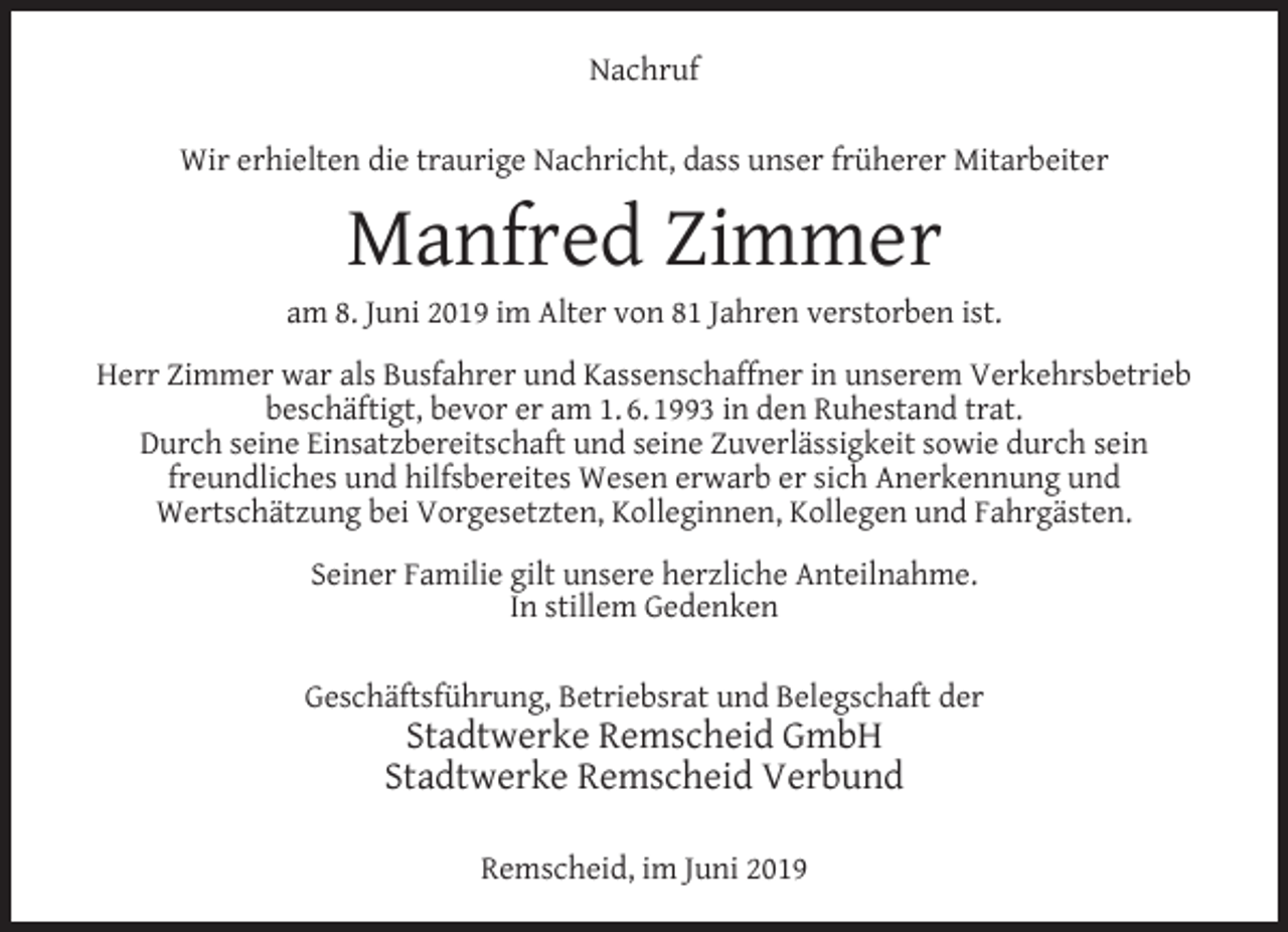 <p>Nachruf<br />Wir erhielten die traurige Nachricht, dass unser früherer Mitarbeiter</p><p>Manfred Zimmer</p><p>am 8. Juni 2019 im Alter von 81 Jahren verstorben ist.<br />Herr Zimmer war als Busfahrer und Kassenschaffner in unserem Verkehrsbetrieb<br />beschäftigt, bevor er am 1. 6. 1993 in den Ruhestand trat.<br />Durch seine Einsatzbereitschaft und seine Zuverlässigkeit sowie durch sein<br />freundliches und hilfsbereites Wesen erwarb er sich Anerkennung und<br />Wertschätzung bei Vorgesetzten, Kolleginnen, Kollegen und Fahrgästen.<br />Seiner Familie gilt unsere herzliche Anteilnahme.<br />In stillem Gedenken<br />Geschäftsführung, Betriebsrat und Belegschaft der</p><p>Stadtwerke Remscheid GmbH<br />Stadtwerke Remscheid Verbund<br />Remscheid, im Juni 2019</p>