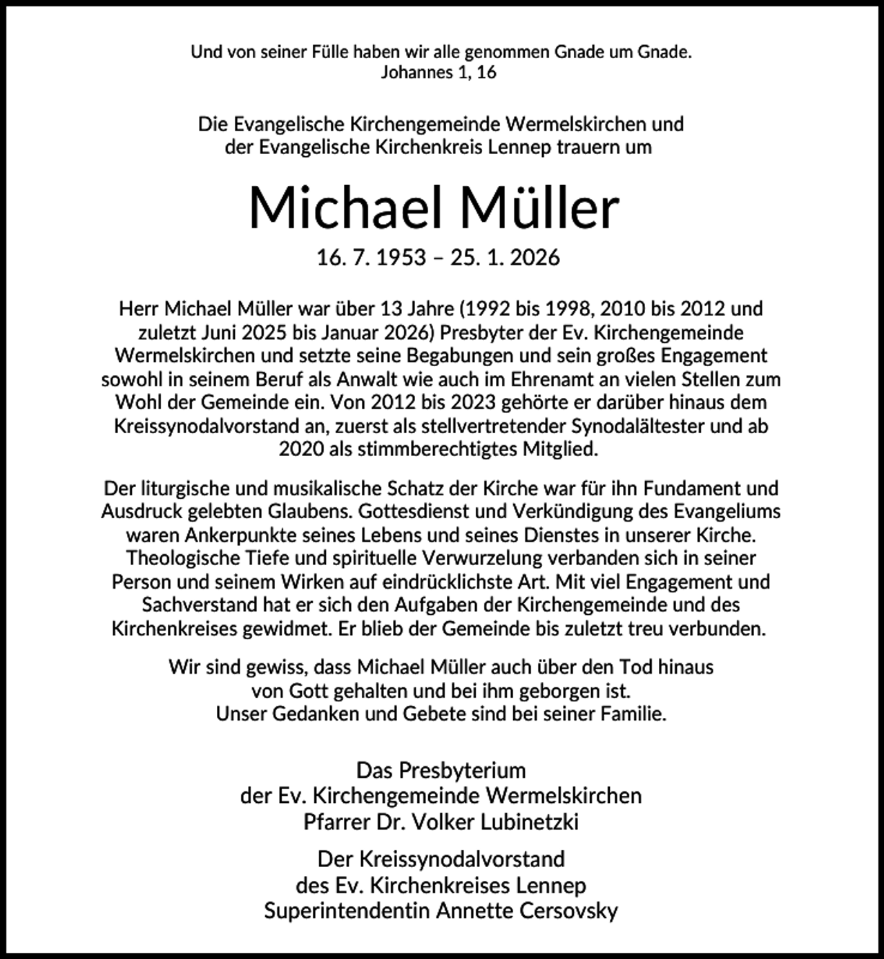 <p>Und von seiner Fülle haben wir alle genommen Gnade um Gnade.<br />Johannes 1, 16</p><p>Die Evangelische Kirchengemeinde Wermelskirchen und<br />der Evangelische Kirchenkreis Lennep trauern um</p><p>Michael Müller<br />16. 7. 1953 – 25. 1. 2026<br />Herr Michael Müller war über 13 Jahre (1992 bis 1998, 2010 bis 2012 und<br />zuletzt Juni 2025 bis Januar 2026) Presbyter der Ev. Kirchengemeinde<br />Wermelskirchen und setzte seine Begabungen und sein großes Engagement<br />sowohl in seinem Beruf als Anwalt wie auch im Ehrenamt an vielen Stellen zum<br />Wohl der Gemeinde ein. Von 2012 bis 2023 gehörte er darüber hinaus dem<br />Kreissynodalvorstand an, zuerst als stellvertretender Synodalältester und ab<br />2020 als stimmberechtigtes Mitglied.<br />Der liturgische und musikalische Schatz der Kirche war für ihn Fundament und<br />Ausdruck gelebten Glaubens. Gottesdienst und Verkündigung des Evangeliums<br />waren Ankerpunkte seines Lebens und seines Dienstes in unserer Kirche.<br />Theologische Tiefe und spirituelle Verwurzelung verbanden sich in seiner<br />Person und seinem Wirken auf eindrücklichste Art. Mit viel Engagement und<br />Sachverstand hat er sich den Aufgaben der Kirchengemeinde und des<br />Kirchenkreises gewidmet. Er blieb der Gemeinde bis zuletzt treu verbunden.<br />Wir sind gewiss, dass Michael Müller auch über den Tod hinaus<br />von Gott gehalten und bei ihm geborgen ist.<br />Unser Gedanken und Gebete sind bei seiner Familie.</p><p>Das Presbyterium<br />der Ev. Kirchengemeinde Wermelskirchen<br />Pfarrer Dr. Volker Lubinetzki<br />Der Kreissynodalvorstand<br />des Ev. Kirchenkreises Lennep<br />Superintendentin Annette Cersovsky</p>