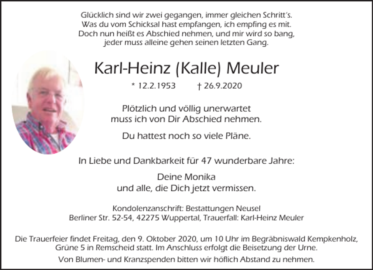 <p>Glücklich sind wir zwei gegangen, immer gleichen Schritt‘s.<br />Was du vom Schicksal hast empfangen, ich empfing es mit.<br />Doch nun heißt es Abschied nehmen, und mir wird so bang,<br />jeder muss alleine gehen seinen letzten Gang.</p><p>Karl-Heinz (Kalle) Meuler<br />* 12.2.1953</p><p>† 26.9.2020</p><p>Plötzlich und völlig unerwartet<br />muss ich von Dir Abschied nehmen.<br />Du hattest noch so viele Pläne.<br />In Liebe und Dankbarkeit für 47 wunderbare Jahre:<br />Deine Monika<br />und alle, die Dich jetzt vermissen.<br />Kondolenzanschrift: Bestattungen Neusel<br />Berliner Str. 52-54, 42275 Wuppertal, Trauerfall: Karl-Heinz Meuler<br />Die Trauerfeier findet Freitag, den 9. Oktober 2020, um 10 Uhr im Begräbniswald Kempkenholz,<br />Grüne 5 in Remscheid statt. Im Anschluss erfolgt die Beisetzung der Urne.<br />Von Blumen- und Kranzspenden bitten wir höflich Abstand zu nehmen.</p>