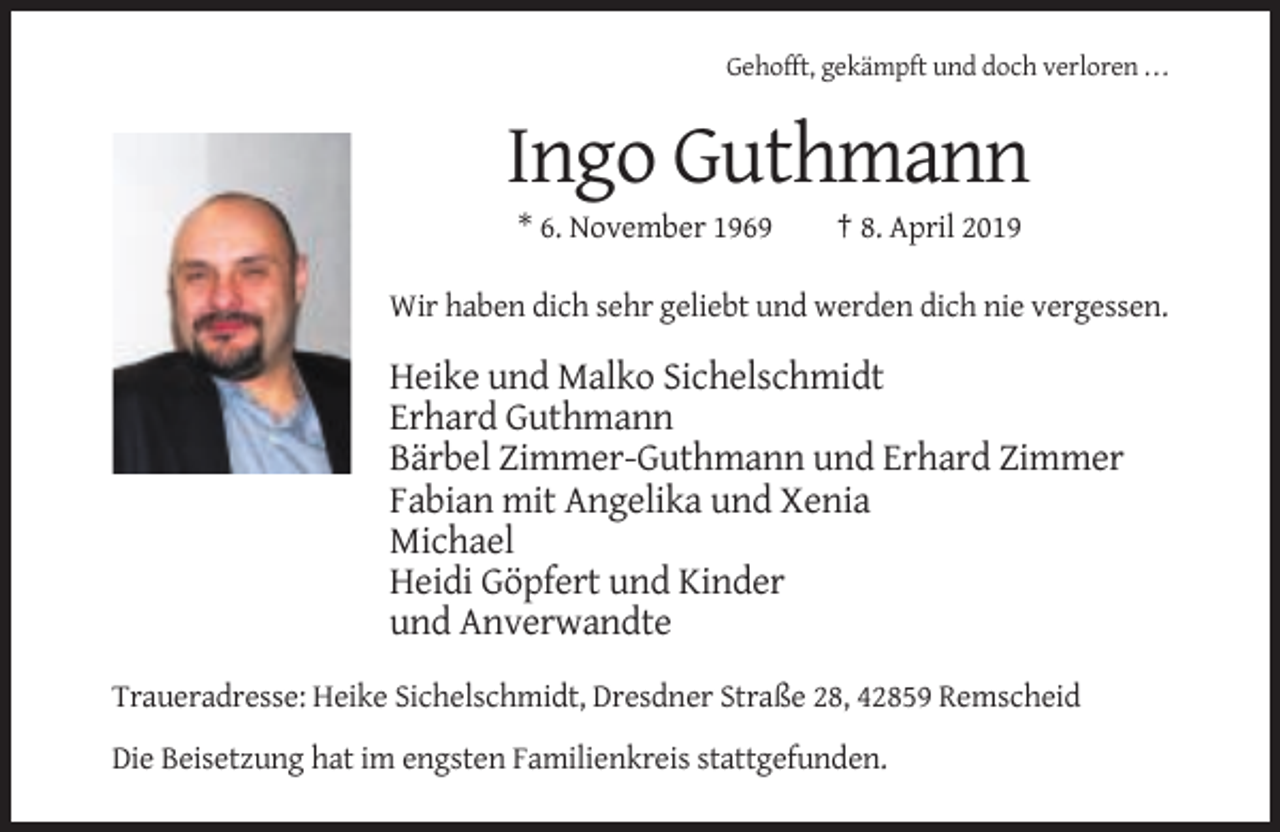 <p>Gehofft, gekämpft und doch verloren ...</p><p>Ingo Guthmann<br />* 6. November 1969</p><p>† 8. April 2019</p><p>Wir haben dich sehr geliebt und werden dich nie vergessen.</p><p>Heike und Malko Sichelschmidt<br />Erhard Guthmann<br />Bärbel Zimmer-Guthmann und Erhard Zimmer<br />Fabian mit Angelika und Xenia<br />Michael<br />Heidi Göpfert und Kinder<br />und Anverwandte<br />Traueradresse: Heike Sichelschmidt, Dresdner Straße 28, 42859 Remscheid<br />Die Beisetzung hat im engsten Familienkreis stattgefunden.</p>