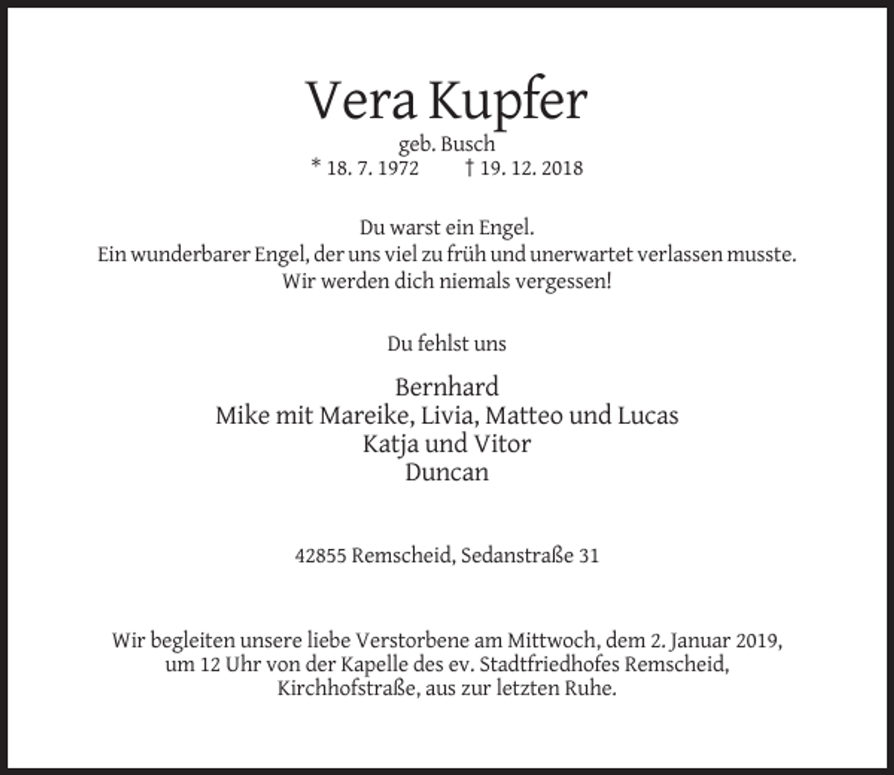 <p>Vera Kupfer<br />geb. Busch<br />* 18. 7. 1972<br />† 19. 12. 2018<br />Du warst ein Engel.<br />Ein wunderbarer Engel, der uns viel zu früh und unerwartet verlassen musste.<br />Wir werden dich niemals vergessen!<br />Du fehlst uns</p><p>Bernhard<br />Mike mit Mareike, Livia, Matteo und Lucas<br />Katja und Vitor<br />Duncan</p><p>42855 Remscheid, Sedanstraße 31</p><p>Wir begleiten unsere liebe Verstorbene am Mittwoch, dem 2. Januar 2019,<br />um 12 Uhr von der Kapelle des ev. Stadtfriedhofes Remscheid,<br />Kirchhofstraße, aus zur letzten Ruhe.</p>