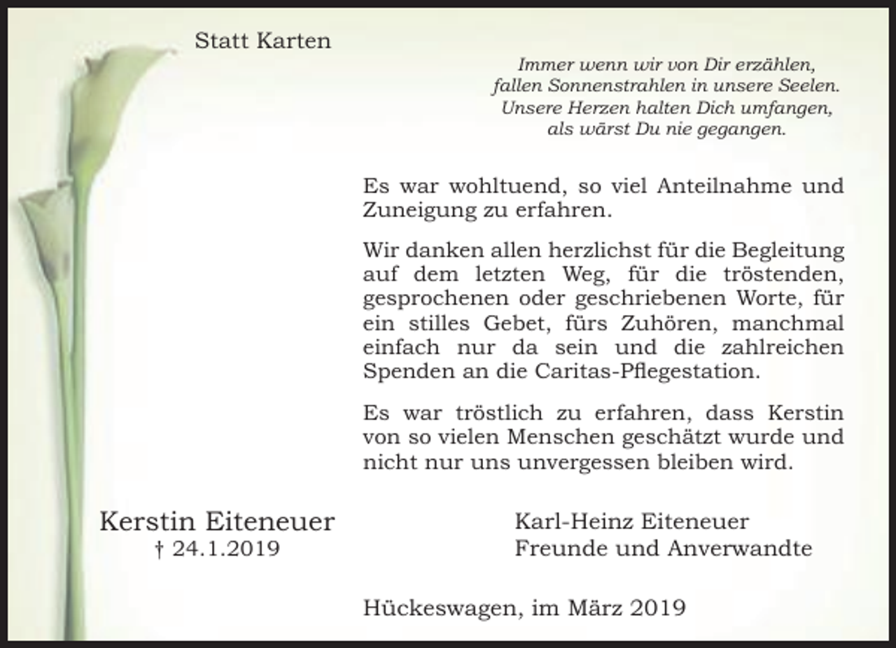 <p>Statt Karten</p><p>Immer wenn wir von Dir erzählen,<br />fallen Sonnenstrahlen in unsere Seelen.<br />Unsere Herzen halten Dich umfangen,<br />als wärst Du nie gegangen.</p><p>Es war wohltuend, so viel Anteilnahme und<br />Zuneigung zu erfahren.<br />Wir danken allen herzlichst für die Begleitung<br />auf dem letzten Weg, für die tröstenden,<br />gesprochenen oder geschriebenen Worte, für<br />ein stilles Gebet, fürs Zuhören, manchmal<br />einfach nur da sein und die zahlreichen<br />Spenden an die Caritas-Pflegestation.<br />Es war tröstlich zu erfahren, dass Kerstin<br />von so vielen Menschen geschätzt wurde und<br />nicht nur uns unvergessen bleiben wird.</p><p>Kerstin Eiteneuer<br />† 24.1.2019</p><p>Karl-Heinz Eiteneuer<br />Freunde und Anverwandte<br />Hückeswagen, im März 2019</p>