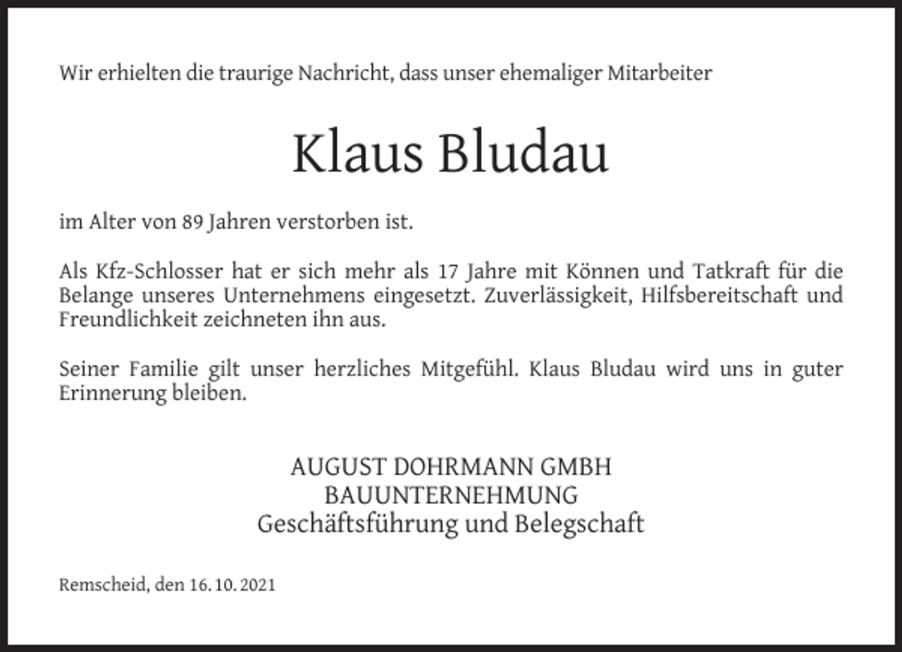 <p>Wir erhielten die traurige Nachricht, dass unser ehemaliger Mitarbeiter</p><p>Klaus Bludau<br />im Alter von 89 Jahren verstorben ist.<br />Als Kfz-Schlosser hat er sich mehr als 17 Jahre mit Können und Tatkraft für die<br />Belange unseres Unternehmens eingesetzt. Zuverlässigkeit, Hilfsbereitschaft und<br />Freundlichkeit zeichneten ihn aus.<br />Seiner Familie gilt unser herzliches Mitgefühl. Klaus Bludau wird uns in guter<br />Erinnerung bleiben.</p><p>AUGUST DOHRMANN GMBH<br />BAUUNTERNEHMUNG<br />Geschäftsführung und Belegschaft<br />Remscheid, den 16. 10. 2021</p>