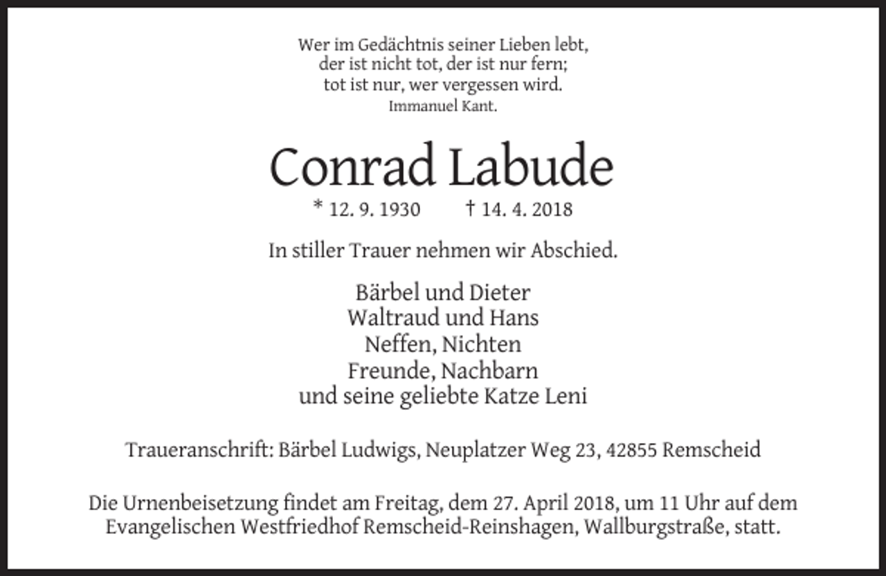 <p>Wer im Gedächtnis seiner Lieben lebt,<br />der ist nicht tot, der ist nur fern;<br />tot ist nur, wer vergessen wird.<br />Immanuel Kant.</p><p>Conrad Labude<br />* 12. 9. 1930</p><p>† 14. 4. 2018</p><p>In stiller Trauer nehmen wir Abschied.</p><p>Bärbel und Dieter<br />Waltraud und Hans<br />Neffen, Nichten<br />Freunde, Nachbarn<br />und seine geliebte Katze Leni<br />Traueranschrift: Bärbel Ludwigs, Neuplatzer Weg 23, 42855 Remscheid<br />Die Urnenbeisetzung findet am Freitag, dem 27. April 2018, um 11 Uhr auf dem<br />Evangelischen Westfriedhof Remscheid-Reinshagen, Wallburgstraße, statt.</p>