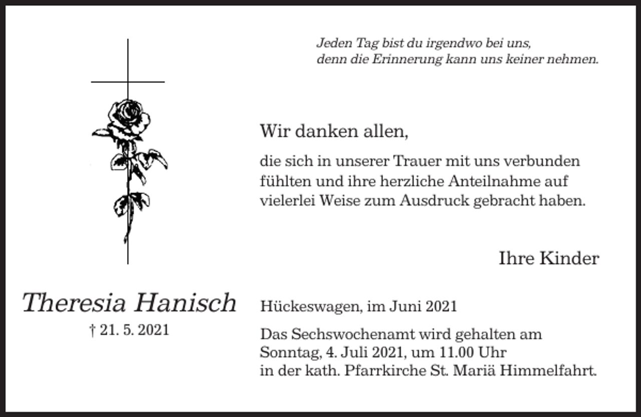 <p>Jeden Tag bist du irgendwo bei uns,<br />denn die Erinnerung kann uns keiner nehmen.</p><p>Wir danken allen,<br />die sich in unserer Trauer mit uns verbunden<br />fühlten und ihre herzliche Anteilnahme auf<br />vielerlei Weise zum Ausdruck gebracht haben.</p><p>Ihre Kinder</p><p>Theresia Hanisch<br />† 21. 5. 2021</p><p>Hückeswagen, im Juni 2021<br />Das Sechswochenamt wird gehalten am<br />Sonntag, 4. Juli 2021, um 11.00 Uhr<br />in der kath. Pfarrkirche St. Mariä Himmelfahrt.</p>