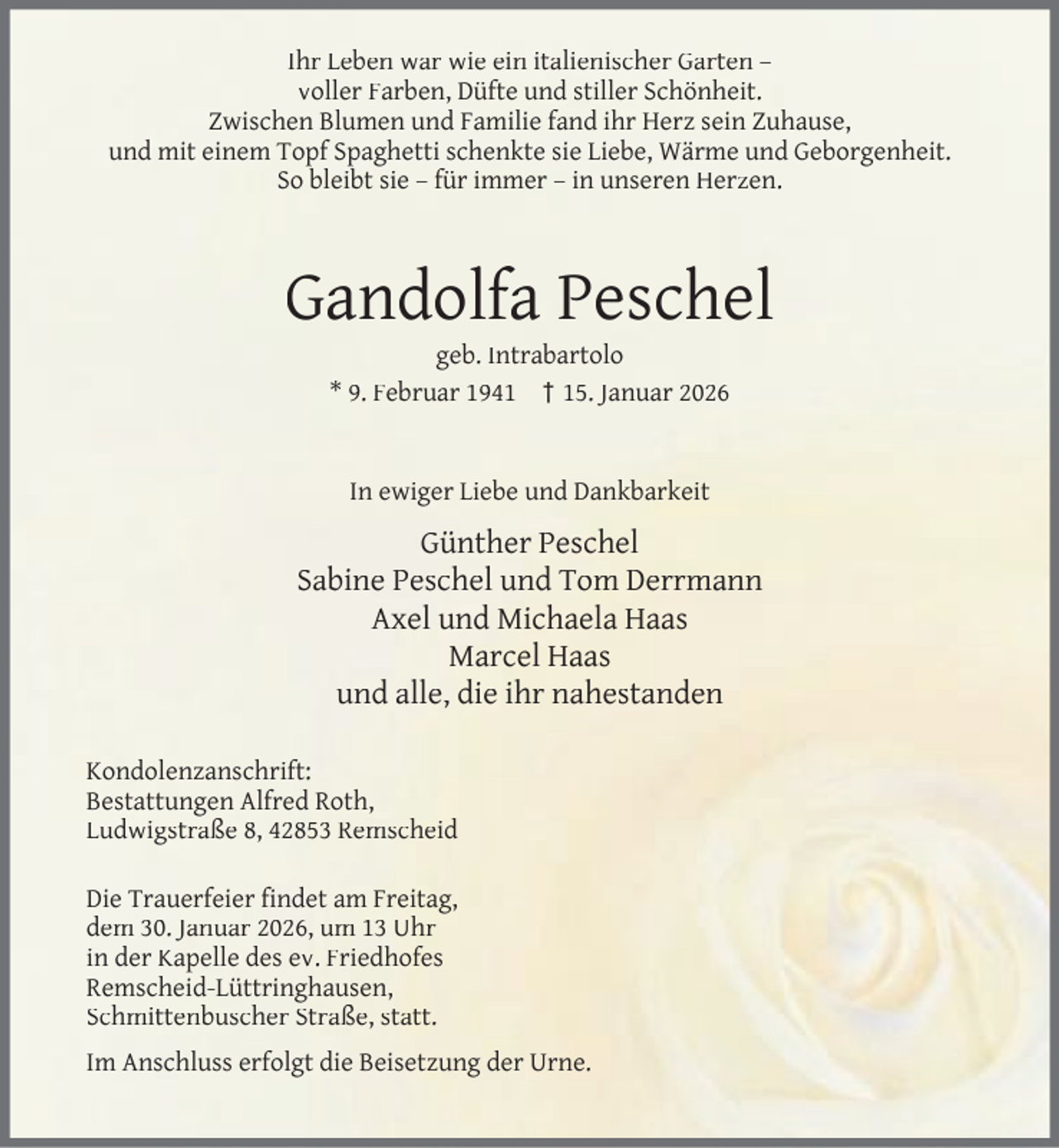 <p>Ihr Leben war wie ein italienischer Garten –<br />voller Farben, Düfte und stiller Schönheit.<br />Zwischen Blumen und Familie fand ihr Herz sein Zuhause,<br />und mit einem Topf Spaghetti schenkte sie Liebe, Wärme und Geborgenheit.<br />So bleibt sie – für immer – in unseren Herzen.</p><p>Gandolfa Peschel<br />geb. Intrabartolo<br />* 9. Februar 1941 † 15. Januar 2026<br />In ewiger Liebe und Dankbarkeit</p><p>Günther Peschel<br />Sabine Peschel und Tom Derrmann<br />Axel und Michaela Haas<br />Marcel Haas<br />und alle, die ihr nahestanden<br />Kondolenzanschrift:<br />Bestattungen Alfred Roth,<br />Ludwigstraße 8, 42853 Remscheid<br />Die Trauerfeier ﬁndet am Freitag,<br />dem 30. Januar 2026, um 13 Uhr<br />in der Kapelle des ev. Friedhofes<br />Remscheid-Lüttringhausen,<br />Schmittenbuscher Straße, statt.<br />Im Anschluss erfolgt die Beisetzung der Urne.</p>