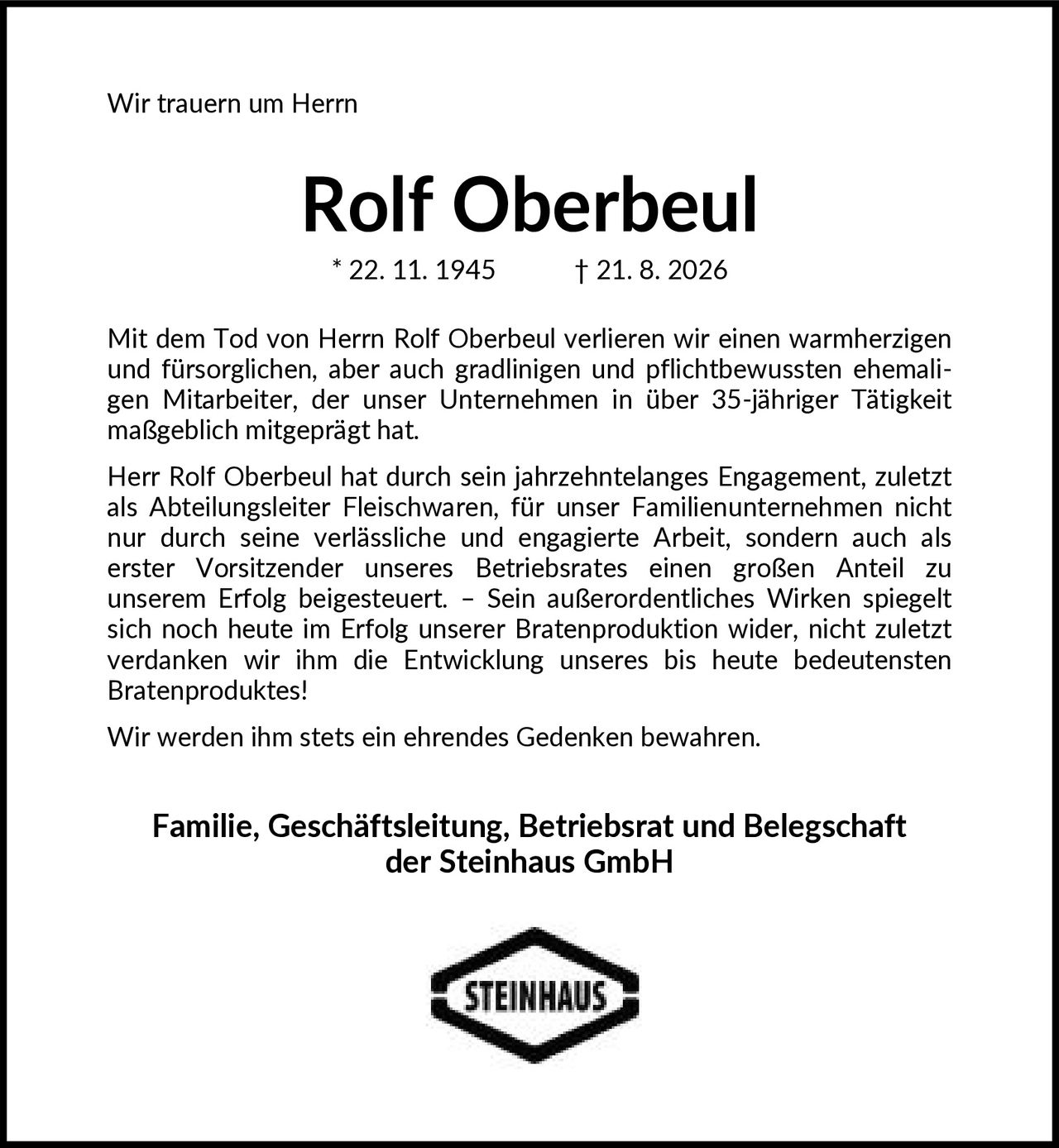 <p>Wir trauern um Herrn</p>
<p><strong>Rolf Oberbeul</strong></p>
<p>* 22. 11. 1945 † 21. 8. 2026</p>
<p>Mit dem Tod von Herrn Rolf Oberbeul verlieren wir einen warmherzigen und fürsorglichen, aber auch gradlinigen und pflichtbewussten ehemaligen Mitarbeiter, der unser Unternehmen in über 35-jähriger Tätigkeit maßgeblich mitgeprägt hat.</p>
<p>Herr Rolf Oberbeul hat durch sein jahrzehntelanges Engagement, zuletzt als Abteilungsleiter Fleischwaren, für unser Familienunternehmen nicht nur durch seine verlässliche und engagierte Arbeit, sondern auch als erster Vorsitzender unseres Betriebsrates einen großen Anteil zu unserem Erfolg beigesteuert. – Sein außerordentliches Wirken spiegelt sich noch heute im Erfolg unserer Bratenproduktion wider, nicht zuletzt verdanken wir ihm die Entwicklung unseres bis heute bedeutensten Bratenproduktes!</p>
<p>Wir werden ihm stets ein ehrendes Gedenken bewahren.</p>
<p><strong>Familie, Geschäftsleitung, Betriebsrat und Belegschaft der Steinhaus GmbH</strong></p>