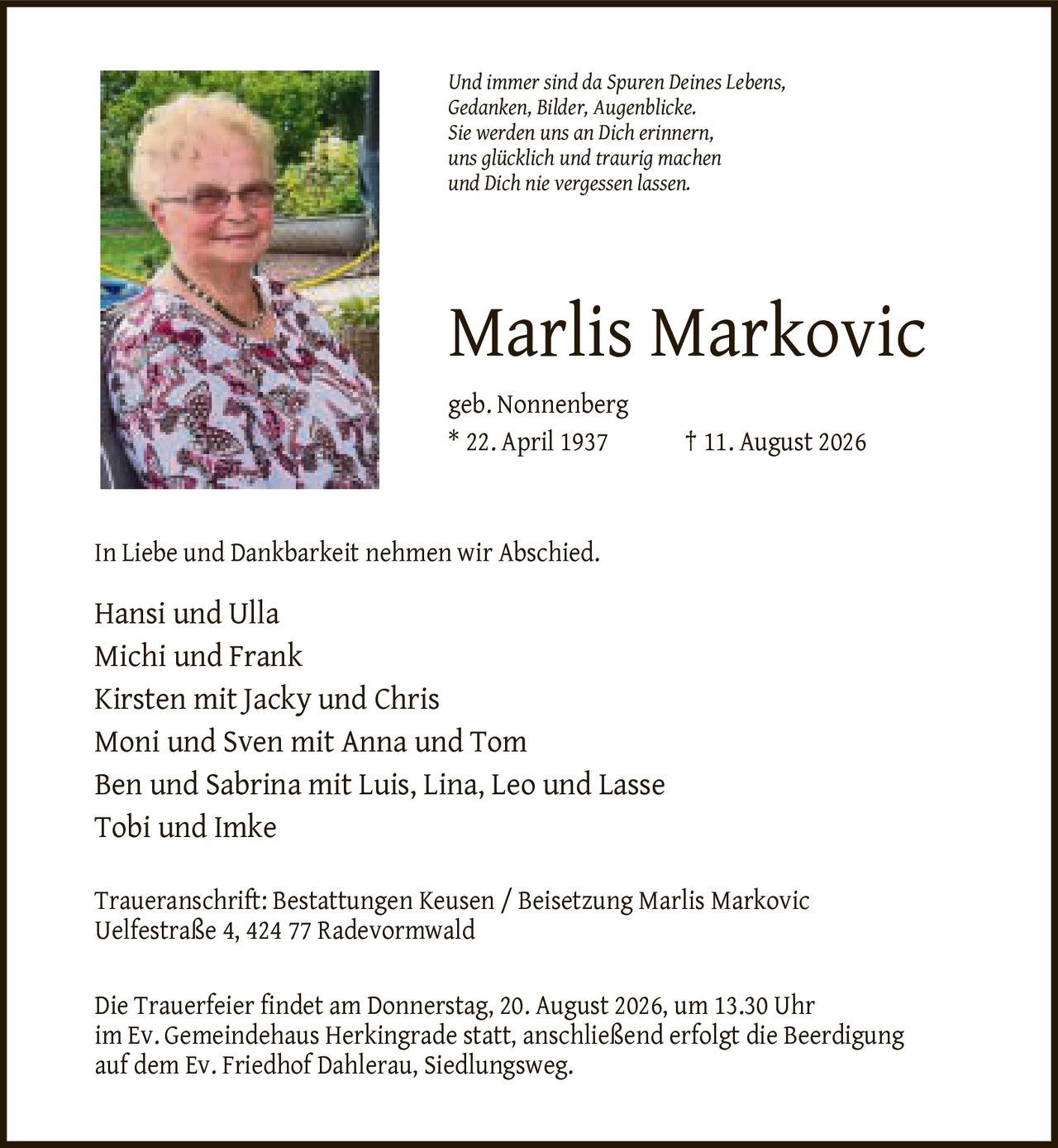 <p><i>Und immer sind da Spuren Deines Lebens, Gedanken, Bilder, Augenblicke. Sie werden uns an Dich erinnern, uns glücklich und traurig machen und Dich nie vergessen lassen.</i></p>

<p><strong>Marlis Markovic</strong><br>geb. Nonnenberg<br>* 22. April 1937 † 11. August 2026</p>

<p>In Liebe und Dankbarkeit nehmen wir Abschied.</p>

<p>Hansi und Ulla<br>
Michi und Frank<br>
Kirsten mit Jacky und Chris<br>
Moni und Sven mit Anna und Tom<br>
Ben und Sabrina mit Luis, Lina, Leo und Lasse<br>
Tobi und Imke</p>

<p>Traueranschrift: Bestattungen Keusen / Beisetzung Marlis Markovic<br>
Uelfestraße 4, 424 77 Radevormwald</p>

<p>Die Trauerfeier findet am Donnerstag, 20. August 2026, um 13.30 Uhr im Ev. Gemeindehaus Herkingrade statt, anschließend erfolgt die Beerdigung auf dem Ev. Friedhof Dahlerau, Siedlungsweg.</p>