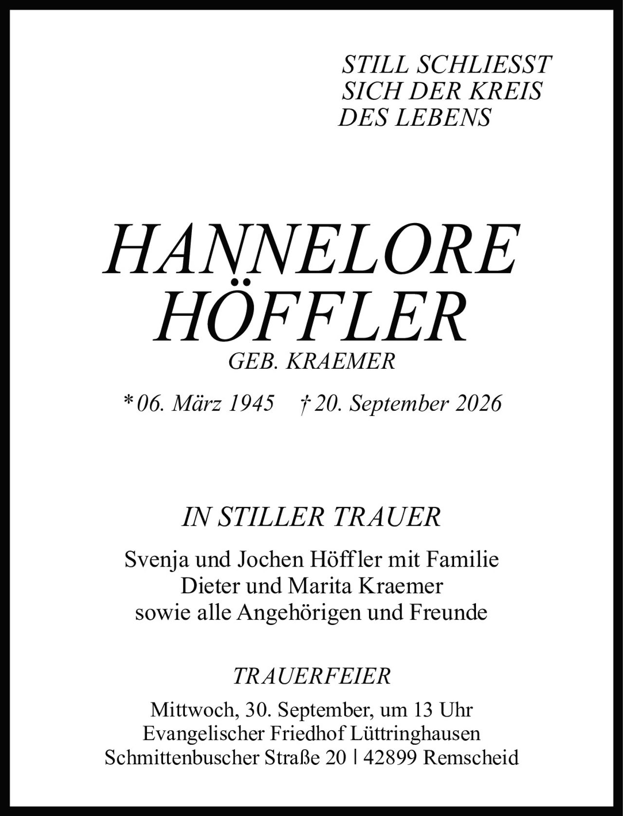 <p><i>STILL SCHLIESST SICH DER KREIS DES LEBENS</i></p><p><strong>HANNELORE HÖFFLER</strong><br/>GEB. KRAEMER<br/>* 06. März 1945 † 20. September 2026</p><p><i>IN STILLER TRAUER</i></p><p>Svenja und Jochen Höffler mit Familie<br/>Dieter und Marita Kraemer<br/>sowie alle Angehörigen und Freunde</p><p><i>TRAUERFEIER</i><br/>Mittwoch, 30. September, um 13 Uhr<br/>Evangelischer Friedhof Lüttringhausen<br/>Schmittenbuscher Straße 20 | 42899 Remscheid</p>