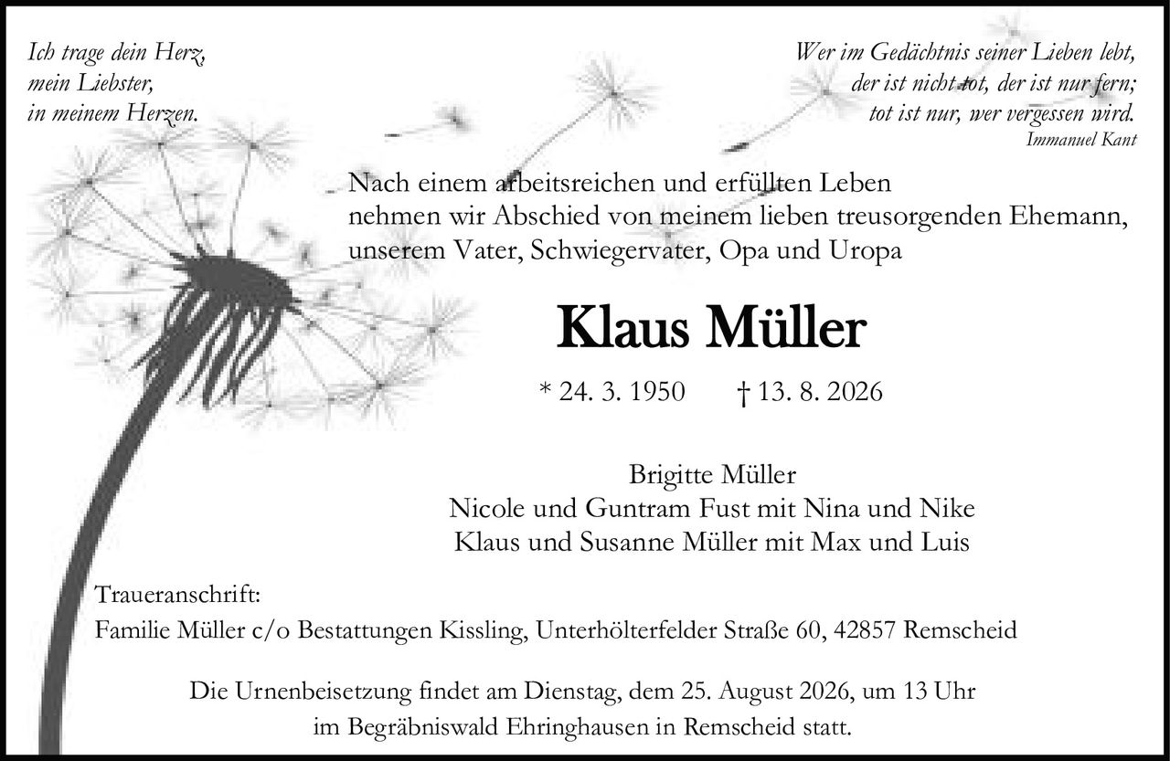 <p><i>Wer im Gedächtnis seiner Lieben lebt,<br>der ist nicht tot, der ist nur fern;<br>tot ist nur, wer vergessen wird.<br>Immanuel Kant</i></p>

<p><strong>Traueranschrift:</strong><br>Familie Müller c/o Bestattungen Kissling, Unterhölterfelder Straße 60, 42857 Remscheid</p>

<p>Nach einem arbeitsreichen und erfüllten Leben<br>nehmen wir Abschied von meinem lieben treusorgenden Ehemann,<br>unserem Vater, Schwiegervater, Opa und Uropa</p>

<p><strong>Klaus Müller</strong><br>* 24. 3. 1950 † 13. 8. 2026</p>

<p>Brigitte Müller<br>Nicole und Guntram Fust mit Nina und Nike<br>Klaus und Susanne Müller mit Max und Luis</p>

<p>Die Urnenbeisetzung findet am Dienstag, dem 25. August 2026, um 13 Uhr<br>im Begräbniswald Ehringhausen in Remscheid statt.</p>

<p><i>Ich trage dein Herz,<br>mein Liebster,<br>in meinem Herzen.</i></p>