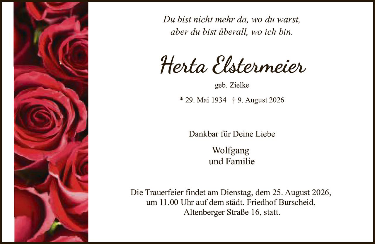 <p>geb. Zielke</p>
<p>* 29. Mai 1934 † 9. August 2026</p>
<p>Du bist nicht mehr da, wo du warst,<br>aber du bist überall, wo ich bin.</p>
<p>Dankbar für Deine Liebe</p>
<p>Wolfgang<br>und Familie</p>
<p>Die Trauerfeier findet am Dienstag, dem 25. August 2026,<br>um 11.00 Uhr auf dem städt. Friedhof Burscheid,<br>Altenberger Straße 16, statt.</p>