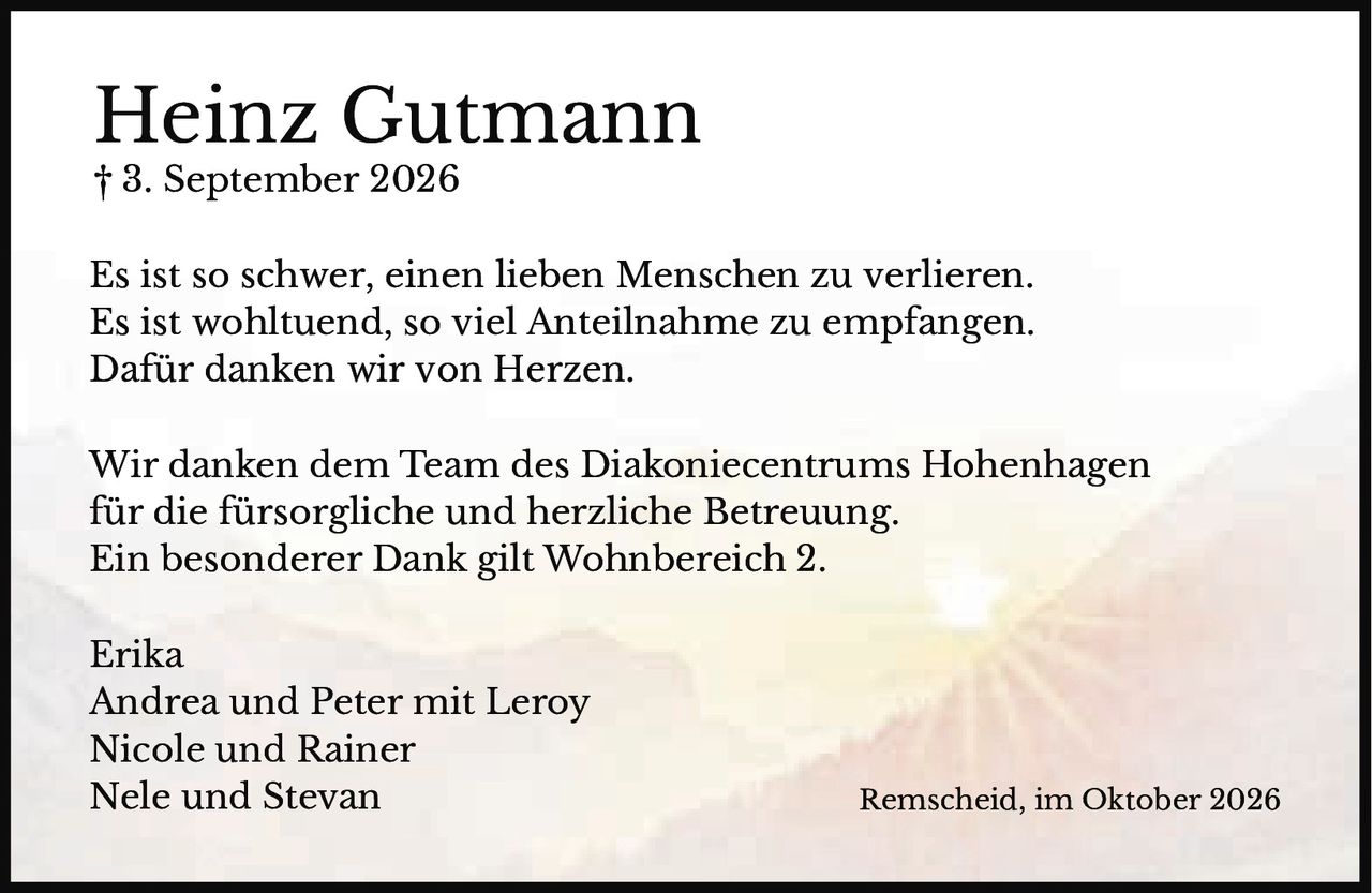 <p>† 3. September 2026</p>
<p>Es ist so schwer, einen lieben Menschen zu verlieren.<br>Es ist wohltuend, so viel Anteilnahme zu empfangen.<br>Dafür danken wir von Herzen.</p>
<p>Wir danken dem Team des Diakoniecentrums Hohenhagen<br>für die fürsorgliche und herzliche Betreuung.<br>Ein besonderer Dank gilt Wohnbereich 2.</p>
<p>Erika<br>Andrea und Peter mit Leroy<br>Nicole und Rainer<br>Nele und Stevan<br>Remscheid, im Oktober 2026</p>